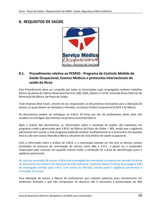 Alcoa - Poços de Caldas - Departamento de SSMA - Saúde, Segurança e Meio Ambiente



8. REQUISITOS DE SAÚDE




8.1.     Procedimento relativo ao PCMSO - Programa de Controle Médido de
         Saúde Ocupacional, Exames Médicos e protocolos internacionais de
         saúde da Alcoa
Este Procedimento deve ser cumprido por todas as Contratadas cujos empregados realizam trabalhos
dentro da planta da Fábrica Alcoa Alumínio S/A, GBS, AWA, Abalco e C.G.M. incluindo Áreas Externas de
Mineração da fábrica, de Poços de Caldas.

Toda empresa deve trazer, através do seu responsável, os documentos necessários para a liberação de
acesso, os quais devem ser deixados e retirados, no serviço médico ocupacional (S.M.O.) da fábrica.

Os documentos podem ser entregues no S.M.O. 24 horas por dia. Os profissionais deste setor não
recebem ou entregam documentos na portaria central da fábrica!

Após a análise dos documentos, as informações sobre o resultado da análise são imputados em
programa criado e gerenciado pelo S.M.O. da fábrica de Poços de Caldas – MG, sendo que a vigilância
patrimonial tem acesso a este programa podendo verificar imediatamente se o funcionário em questão
                                                             m
esta ou não com acesso liberado a fábrica sob ponto de vista médico de saúde ocupacional.

Com a informação sobre a análise do S.M.O. e a contratada estando em dia com os demais setores
envolvidos no processo de contratação do serviço como A&L e E.H.S., o gestor ou o comprador
responsável pelo contrato em questão solicita então a confecção do crachá de identificação junto à
vigilância patrimonial.

No caso de renovação de acesso a fábrica de empregado de contratada, a empresa em questão de posse
do documento de relatório de liberação de ASO individual, conforme Anexo 25 deste Guia (página 138)
do empregado emitida pelo S.M.O. com status de liberado, solicita junto à vigilância patrimonial a
renovação do acesso.

Para liberação de acesso a fábrica de profissionais que realizam palestras e/ou treinamentos em
ambientes fechados e que não ultrapassem 12 dias/ano não é necessária à apresentação de ASO



Guia de Requisitos Mínimos Obrigatórios de SSMA para Contratadas                                 50
 