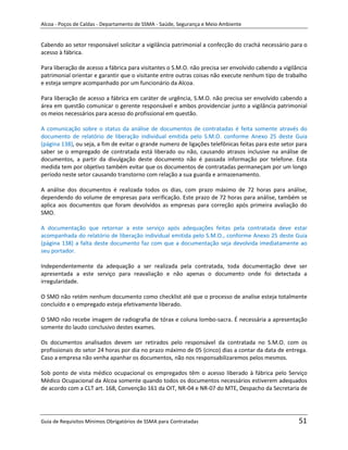 Alcoa - Poços de Caldas - Departamento de SSMA - Saúde, Segurança e Meio Ambiente


Cabendo ao setor responsável solicitar a vigilância patrimonial a confecção do crachá necessário para o
acesso à fábrica.

Para liberação de acesso a fábrica para visitantes o S.M.O. não precisa ser envolvido cabendo a vigilância
patrimonial orientar e garantir que o visitante entre outras coisas não execute nenhum tipo de trabalho
e esteja sempre acompanhado por um funcionário da Alcoa.

Para liberação de acesso a fábrica em caráter de urgência, S.M.O. não precisa ser envolvido cabendo a
área em questão comunicar o gerente responsável e ambos providenciar junto a vigilância patrimonial
os meios necessários para acesso do profissional em questão.

A comunicação sobre o status da análise de documentos de contratadas é feita somente através do
documento de relatório de liberação individual emitida pelo S.M.O. conforme Anexo 25 deste Guia
(página 138), ou seja, a fim de evitar o grande numero de ligações telefônicas feitas para este setor para
saber se o empregado de contratada está liberado ou não, causando atrasos inclusive na análise de
documentos, a partir da divulgação deste documento não é passada informação por telefone. Esta
medida tem por objetivo também evitar que os documentos de contratadas permaneçam por um longo
período neste setor causando transtorno com relação a sua guarda e armazenamento.

A análise dos documentos é realizada todos os dias, com prazo máximo de 72 horas para análise,
dependendo do volume de empresas para verificação. Este prazo de 72 horas para análise, também se
aplica aos documentos que foram devolvidos as empresas para correção após primeira avaliação do
SMO.

A documentação que retornar a este serviço após adequações feitas pela contratada deve estar
acompanhada do relatório de liberação individual emitida pelo S.M.O., conforme Anexo 25 deste Guia
(página 138) a falta deste documento faz com que a documentação seja devolvida imediatamente ao
seu portador.

Independentemente da adequação a ser realizada pela contratada, toda documentação deve ser
apresentada a este serviço para reavaliação e não apenas o documento onde foi detectada a
irregularidade.
                                                                   m

O SMO não retém nenhum documento como checklist até que o processo de analise esteja totalmente
concluído e o empregado esteja efetivamente liberado.

O SMO não recebe imagem de radiografia de tórax e coluna lombo-sacra. É necessária a apresentação
somente do laudo conclusivo destes exames.

Os documentos analisados devem ser retirados pelo responsável da contratada no S.M.O. com os
profissionais do setor 24 horas por dia no prazo máximo de 05 (cinco) dias a contar da data de entrega.
Caso a empresa não venha apanhar os documentos, não nos responsabilizaremos pelos mesmos.

Sob ponto de vista médico ocupacional os empregados têm o acesso liberado à fábrica pelo Serviço
Médico Ocupacional da Alcoa somente quando todos os documentos necessários estiverem adequados
de acordo com a CLT art. 168, Convenção 161 da OIT, NR-04 e NR-07 do MTE, Despacho da Secretaria de




Guia de Requisitos Mínimos Obrigatórios de SSMA para Contratadas                                      51
 