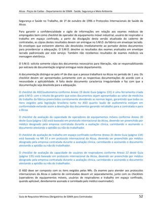 Alcoa - Poços de Caldas - Departamento de SSMA - Saúde, Segurança e Meio Ambiente


Segurança e Saúde no Trabalho, de 1º de outubro de 1996 e Protocolos Internacionais de Saúde da
Alcoa.

Para garantir a confidencialidade e sigilo de informações em relação aos exames médicos de
empregados bem como checklist de operador de equipamento móvel industrial, usuário de respirador e
trabalho em espaço confinado, a partir da divulgação desta versão atualizada do caderno de
contratadas, as cópias destes resultados devem ser entregue no S.M.O. da fábrica em envelope lacrado.
Os envelopes que estiverem abertos são devolvidos imediatamente ao portador destes documentos
para providenciar a adequação. O S.M.O. devolve os resultados dos exames analisados em envelope
lacrado padronizado por este serviço. Também não recebemos resultados de exames médicos via
mensagem eletrônica.

O S.M.O. solicita somente cópia dos documentos necessários para liberação, não se responsabilizando
por extravio de documentação original entregue neste departamento.

A documentação distingui-se pelo nº de dias que a pessoa trabalhará na Alcoa no período de 1 ano. Os
checklist devem ser apresentados juntamente com as respectivas documentações de acordo com a
necessidade a aplicabilidade. A falta deste documento caracteriza irregularidade e faz com que a
documentação seja devolvida para a adequação.

O checklist de ASO/audiometria conforme Anexo 19 deste Guia (página 131) é uma ferramenta criada
pelo S.M.O. com o intuito de garantir que estes documentos sejam apresentados ao setor de medicina
do trabalho da fábrica preenchidos corretamente atendendo as normas legais, garantindo que todos os
itens exigidos pela legislação brasileira tanto no ASO quanto laudo de audiometria estejam em
conformidade evitando assim a devolução dos documentos gerando retrabalho para a contratada e para
a Alcoa.

O checklist de avaliação da capacidade de operadores de equipamentos móveis conforme Anexo 20
deste Guia (página 132) está baseado em protocolo internacional da Alcoa, devendo ser preenchido por
médico designado pela empresa contratada durante a avaliação clinica, carimbando e assinando o
documento atestando a aptidão ou não do trabalhador.
                                                                   m
O checklist de avaliação de trabalho em espaço confinado conforme Anexo 21 deste Guia (página 134)
está baseado na NR 33 e em protocolo internacional da Alcoa, devendo ser preenchido por médico
designado pela empresa contratada durante a avaliação clinica, carimbando e assinando o documento
atestando a aptidão ou não do trabalhador.

O checklist de avaliação da capacidade de usuários de respiradores conforme Anexo 22 deste Guia
(página 135) está baseado em protocolo internacional da Alcoa, devendo ser preenchido por médico
designado pela empresa contratada durante a avaliação clinica, carimbando e assinando o documento
atestando a aptidão ou não do trabalhador.

O ASO deve ser composto com os itens exigidos pelas NRs. Os exames para atender aos protocolos
internacionais da Alcoa e caderno de contratadas devem vir separadamente, junto com os checklists
(operadores de equipamentos móveis, usuários de respiradores e trabalho em espaço confinado,
quando aplicável, devidamente assinado e carimbado pelo médico examinador).




Guia de Requisitos Mínimos Obrigatórios de SSMA para Contratadas                                 52
 
