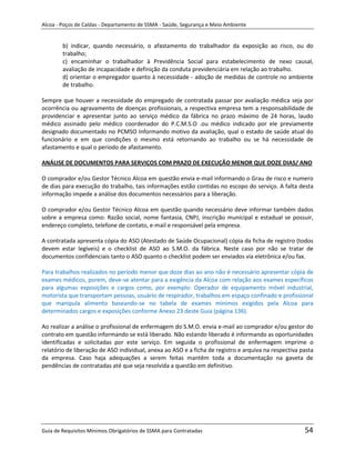 Alcoa - Poços de Caldas - Departamento de SSMA - Saúde, Segurança e Meio Ambiente


        b) indicar, quando necessário, o afastamento do trabalhador da exposição ao risco, ou do
        trabalho;
        c) encaminhar o trabalhador à Previdência Social para estabelecimento de nexo causal,
        avaliação de incapacidade e definição da conduta previdenciária em relação ao trabalho.
        d) orientar o empregador quanto à necessidade - adoção de medidas de controle no ambiente
        de trabalho.

Sempre que houver a necessidade do empregado de contratada passar por avaliação médica seja por
ocorrência ou agravamento de doenças profissionais, a respectiva empresa tem a responsabilidade de
providenciar e apresentar junto ao serviço médico da fábrica no prazo máximo de 24 horas, laudo
médico assinado pelo médico coordenador do P.C.M.S.O .ou médico indicado por ele previamente
designado documentado no PCMSO Informando motivo da avaliação, qual o estado de saúde atual do
funcionário e em que condições o mesmo está retornando ao trabalho ou se há necessidade de
afastamento e qual o período de afastamento.

ANÁLISE DE DOCUMENTOS PARA SERVIÇOS COM PRAZO DE EXECUÇÃO MENOR QUE DOZE DIAS/ ANO

O comprador e/ou Gestor Técnico Alcoa em questão envia e-mail informando o Grau de risco e numero
de dias para execução do trabalho, tais informações estão contidas no escopo do serviço. A falta desta
informação impede a análise dos documentos necessários para a liberação.

O comprador e/ou Gestor Técnico Alcoa em questão quando necessário deve informar também dados
sobre a empresa como: Razão social, nome fantasia, CNPJ, inscrição municipal e estadual se possuir,
endereço completo, telefone de contato, e-mail e responsável pela empresa.

A contratada apresenta cópia do ASO (Atestado de Saúde Ocupacional) cópia da ficha de registro (todos
devem estar legíveis) e o checklist de ASO ao S.M.O. da fábrica. Neste caso por não se tratar de
documentos confidenciais tanto o ASO quanto o checklist podem ser enviados via eletrônica e/ou fax.

Para trabalhos realizados no período menor que doze dias ao ano não é necessário apresentar cópia de
exames médicos, porem, deve-se atentar para a exigência da Alcoa com relação aos exames específicos
para algumas exposições e cargos como, por exemplo: Operador de equipamento móvel industrial,
                                                             m
motorista que transportam pessoas, usuário de respirador, trabalhos em espaço confinado e profissional
que manipula alimento baseando-se no tabela de exames mínimos exigidos pela Alcoa para
determinados cargos e exposições conforme Anexo 23 deste Guia (página 136).

Ao realizar a análise o profissional de enfermagem do S.M.O. envia e-mail ao comprador e/ou gestor do
contrato em questão informando se está liberado. Não estando liberado é informando as oportunidades
identificadas e solicitadas por este serviço. Em seguida o profissional de enfermagem imprime o
relatório de liberação de ASO individual, anexa ao ASO e a ficha de registro e arquiva na respectiva pasta
da empresa. Caso haja adequações a serem feitas mantêm toda a documentação na gaveta de
pendências de contratadas até que seja resolvida a questão em definitivo.




Guia de Requisitos Mínimos Obrigatórios de SSMA para Contratadas                                      54
 
