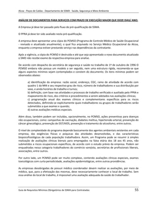 Alcoa - Poços de Caldas - Departamento de SSMA - Saúde, Segurança e Meio Ambiente


ANÁLISE DE DOCUMENTOS PARA SERVIÇOS COM PRAZO DE EXECUÇÃO MAIOR QUE DOZE DIAS/ ANO:

A Empresa já deve ter passado pelo fluxo de pré-qualificação de SSMA.

O PPRA já deve ter sido avaliado nesta pré-qualificação.

A empresa deve apresentar uma cópia do PCMSO (Programa de Controle Médico de Saúde Ocupacional
- revisado e atualizado anualmente), o qual fica arquivado no Serviço Médico Ocupacional da Alcoa,
enquanto a empresa estiver prestando serviço nas dependências da contratante.

Após a vigência, a cópia do PCMSO é destruída e até que seja apresentado o novo documento atualizado
o SMO não recebe exame da respectiva empresa para analise.

De acordo com despacho da secretária de segurança e saúde no trabalho de 1º de outubro de 1996 O
PCMSO embora não possua um modelo a ser seguido, nem uma estrutura rígida, recomenda-se que
alguns aspectos mínimos sejam contemplados e constem do documento. Os itens mínimos podem ser
observados abaixo:

        a) identificação da empresa: razão social, endereço, CGC, ramo de atividade de acordo com
        quadro 1 da NR4 e seu respectivo grau de risco, número de trabalhadores e sua distribuição por
        sexo, e ainda horários de trabalho e turnos;
        b) definição, com base nas atividades e processos de trabalho verificado e auxiliado pelo PPRA e
        mapeamento de risco, dos critérios e procedimentos a serem adotados nas avaliações clínicas;
        c) programação anual dos exames clínicos e complementares específicos para os riscos
        detectados, definindo-se explicitamente quais trabalhadores ou grupos de trabalhadores serão
        submetidos a que exames e quando;
        d) outras avaliações médicas especiais.

Além disso, também podem ser incluídas, opcionalmente, no PCMSO, ações preventivas para doenças
não ocupacionais, como: campanhas de vacinação, diabetes melitus, hipertensão arterial, prevenção do
câncer ginecológico, prevenção de DST/AIDS, prevenção e tratamento do alcoolismo, entre outros.
                                                                   m
O nível de complexidade do programa depende basicamente dos agentes ambientais existentes em cada
empresa, das exigências físicas e psíquicas das atividades desenvolvidas, e das características
biopsicofisiológicas de cada população trabalhadora. Assim, um Programa pode se resumir à simples
realização de avaliações clínicas bienais para empregados na faixa etária dos 18 aos 45 anos, não
submetidos a riscos ocupacionais específicos, de acordo com o estudo prévio da empresa. Podem ser
enquadradas nessa categoria trabalhadores do comércio varejista, secretárias de profissionais liberais,
associações, entre outros.

Por outro lado, um PCMSO pode ser muito complexo, contendo avaliações clínicas especiais, exames
toxicológicos com curta periodicidade, avaliações epidemiológicas, entre outras providências.

As empresas desobrigadas de possuir médico coordenador devem realizar as avaliações, por meio de
médico, que, para a efetivação das mesmas, deve necessariamente conhecer o local de trabalho. Sem
essa análise do local de trabalho, é impossível uma avaliação adequada da saúde do trabalhador.




Guia de Requisitos Mínimos Obrigatórios de SSMA para Contratadas                                    55
 