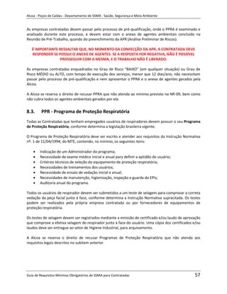 Alcoa - Poços de Caldas - Departamento de SSMA - Saúde, Segurança e Meio Ambiente


As empresas contratadas devem passar pelo processo de pré-qualificação, onde o PPRA é examinado e
analisado durante este processo, e devem estar com o anexo de agentes ambientais concluído na
Reunião de Pré-Trabalho, quando do preenchimento da APR (Análise Preliminar de Riscos).

   É IMPORTANTE RESSALTAR QUE, NO MOMENTO DA CONFECÇÃO DA APR, A CONTRATADA DEVE
   RESPONDER SE POSSUI O ANEXO DE AGENTES. SE A RESPOSTA FOR NEGATIVA, NÃO É POSSÍVEL
                PROSSEGUIR COM A MESMA, E O TRABALHO NÃO É LIBERADO.

As empresas contratadas enquadradas no Grau de Risco “BAIXO” (em qualquer situação) ou Grau de
Risco MÉDIO ou ALTO, com tempo de execução dos serviços, menor que 12 dias/ano, não necessitam
passar pelo processo de pré-qualificação e nem apresentar o PPRA e o anexo de agentes gerados pela
Alcoa.

A Alcoa se reserva o direito de recusar PPRA que não atenda ao mínimo previsto na NR-09, bem como
não cubra todos os agentes ambientais gerados por ela.


8.3.     PPR - Programa de Proteção Respiratória
Todas as Contratadas que tenham empregados usuários de respiradores devem possuir o seu Programa
de Proteção Respiratória, conforme determina a legislação brasileira vigente.

O Programa de Proteção Respiratória deve ser escrito e atender aos requisitos da Instrução Normativa
nº. 1 de 11/04/1994, do MTE, contendo, no mínimo, os seguintes itens:

        Indicação de um Administrador do programa;
        Necessidade de exame médico inicial e anual para definir a aptidão do usuário;
        Critérios técnicos de seleção do equipamento de proteção respiratória;
        Necessidades de treinamentos dos usuários;
        Necessidade de ensaio de vedação inicial e anual;
        Necessidades de manutenção, higienização, inspeção e guarda do EPIs;
        Auditoria anual do programa.
                                                                   m
Todos os usuários de respirador devem ser submetidos a um teste de selagem para comprovar a correta
vedação da peça facial junto à face, conforme determina a Instrução Normativa supracitada. Os testes
podem ser realizados pela própria empresa contratada ou por fornecedores de equipamentos de
proteção respiratória.

Os testes de selagem devem ser registrados mediante a emissão de certificado e/ou laudo de aprovação
que comprove a efetiva selagem do respirador junto à face do usuário. Uma cópia dos certificados e/ou
laudos deve ser entregue ao setor de Higiene Industrial, para arquivamento.

A Alcoa se reserva o direito de recusar Programas de Proteção Respiratória que não atenda aos
requisitos legais descritos no subitem anterior.




Guia de Requisitos Mínimos Obrigatórios de SSMA para Contratadas                                 57
 
