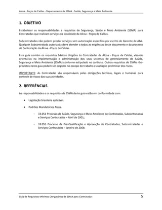 Alcoa - Poços de Caldas - Departamento de SSMA - Saúde, Segurança e Meio Ambiente



1. OBJETIVO
Estabelecer as responsabilidades e requisitos de Segurança, Saúde e Meio Ambiente (SSMA) para
Contratadas que realizam serviços na localidade da Alcoa - Poços de Caldas.

Subcontratadas não podem prestar serviços sem autorização específica por escrito do Gerente de A&L.
Qualquer Subcontratada autorizada deve atender a todas as exigências deste documento e do processo
de Contratação da Alcoa - Poços de Caldas.

Este guia contém os requisitos básicos dirigidos às Contratadas da Alcoa - Poços de Caldas, visando
orientá-las na implementação e administração dos seus sistemas de gerenciamento de Saúde,
Segurança e Meio Ambiente (SSMA) conforme estipulado no contrato. Outros requisitos de SSMA não-
previstos neste guia podem ser exigidos no escopo do trabalho e avaliação preliminar dos riscos.

IMPORTANTE: As Contratadas são responsáveis pelas obrigações técnicas, legais e humanas para
controle de riscos das suas atividades.


2. REFERÊNCIAS
As responsabilidades e os requisitos de SSMA deste guia estão em conformidade com:

        Legislação brasileira aplicável.

        Padrões Mandatórios Alcoa.

            -   33.051 Processo de Saúde, Segurança e Meio Ambiente de Contratadas, Subcontratadas
                e Serviços Contratados – Abril de 2001;

            -   33.055 Processo de Pré-Qualificação e Aprovação de Contratadas, Subcontratadas e
                Serviços Contratados – Janeiro de 2008.
                                                                   m




Guia de Requisitos Mínimos Obrigatórios de SSMA para Contratadas                                 5
 
