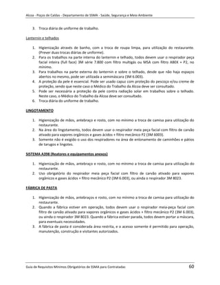 Alcoa - Poços de Caldas - Departamento de SSMA - Saúde, Segurança e Meio Ambiente


    3. Troca diária de uniforme de trabalho.

Lanternin e telhados

    1. Higienização através de banho, com a troca de roupa limpa, para utilização do restaurante.
       (Prever duas trocas diárias de uniforme).
    2. Para os trabalhos na parte interna do lanternin e telhado, todos devem usar o respirador peça
       facial inteira (full face) 3M série 7.800 com filtro multigás ou MSA com filtro ABEK + P2, no
       mínimo.
    3. Para trabalhos na parte externa do lanternin e sobre o telhado, desde que não haja espaços
       abertos no mesmo, pode ser utilizada a semimáscara (3M 6.003).
    4. A proteção da pele é essencial. Pode ser usado capuz com proteção do pescoço e/ou creme de
       proteção, sendo que neste caso o Médico do Trabalho da Alcoa deve ser consultado.
    5. Pode ser necessária a proteção da pele contra radiação solar em trabalhos sobre o telhado.
       Neste caso, o Médico do Trabalho da Alcoa deve ser consultado.
    6. Troca diária do uniforme de trabalho.

LINGOTAMENTO

    1. Higienização de mãos, antebraço e rosto, com no mínimo a troca de camisa para utilização do
       restaurante.
    2. Na área do lingotamento, todos devem usar o respirador meia peça facial com filtro de carvão
       ativado para vapores orgânicos e gases ácidos + filtro mecânico P2 (3M 6003).
    3. Somente não é exigido o uso dos respiradores na área de enlonamento de caminhões e pátios
       de tarugos e lingotes.

SISTEMA A398 (Reatores e equipamentos anexos)

    1. Higienização de mãos, antebraço e rosto, com no mínimo a troca de camisa para utilização do
       restaurante.
    2. Uso obrigatório do respirador meia peça facial com filtro de carvão ativado para vapores
       orgânicos e gases ácidos + filtro mecânico P2 (3M 6.003), ou ainda o respirador 3M 8023.
                                                                   m

FÁBRICA DE PASTA

    1. Higienização de mãos, antebraços e rosto, com no mínimo a troca de camisa para utilização do
       restaurante.
    2. Quando a fábrica estiver em operação, todos devem usar o respirador meia-peça facial com
       filtro de carvão ativado para vapores orgânicos e gases ácidos + filtro mecânico P2 (3M 6.003),
       ou ainda o respirador 3M 8023. Quando a fábrica estiver parada, todos devem portar a máscara,
       para eventuais necessidades.
    3. A fábrica de pasta é considerada área restrita, e o acesso somente é permitido para operação,
       manutenção, construção e visitantes autorizados.




Guia de Requisitos Mínimos Obrigatórios de SSMA para Contratadas                                  60
 
