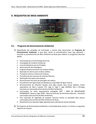 Alcoa - Poços de Caldas - Departamento de SSMA - Saúde, Segurança e Meio Ambiente




9. REQUISITOS DE MEIO AMBIENTE




9.1.     Programa de Gerenciamento Ambiental
    A) Dependendo das atividades da Contratada, a mesma deve desenvolver um Programa de
       Gerenciamento Ambiental, o qual deve conter os procedimentos (caso seja aplicável) –
       consultar os procedimentos de Meio Ambiente da Alcoa para elaborar os programas descritos
       abaixo:

            Autorização para movimentação de terras;
            Investigação de Incidente Ambiental;
            Lista de Substâncias de Uso Proibido;
            Gerenciamento de Embalagens;
            Programa de gerenciamento de resíduos sólidos;
            Operação em aterros para resíduos sólidos;
            Transporte interno e externo de resíduos;
            Procedimento de manuseio de materiais fibrosos;
            Destinação final externa de resíduos;             m
            Gerenciamento de locais de estocagem de resíduo;
            Procedimento de higienização de bebedouros e garrafões de água mineral;
            Direcionamento de efluentes líquidos e/ou água pluvial, para Fossas Sépticas, Caixas
            separadoras de óleos e graxas, ETE, Lago G, Lago F, Lago Sheffield, Rios e Córregos
            (necessita-se autorização prévia da área de Meio Ambiente);
            Intervenções em áreas especialmente protegidas (APP – ÁREA DE PRESERVAÇÃO
            PERMANENTE. Reserva Legal, RPPN – Reserva Particular do Patrimônio Natural). - (necessita
            autorização prévia da área de Meio Ambiente);
            Para supressão de vegetação de qualquer natureza (nativa ou plantada) deve possuir
            autorização prévia da Área de Meio Ambiente da Alcoa;
            Atendimento aos requisitos legais aplicáveis para cada tipo de serviço prestado.

    B) No Programa de Gerenciamento Ambiental, a Contratada deve manter, no mínimo, os seguintes
       registros em arquivo:



Guia de Requisitos Mínimos Obrigatórios de SSMA para Contratadas                                 62
 