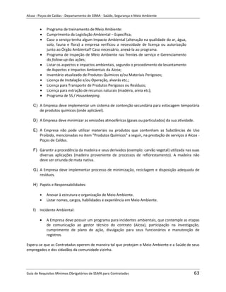 Alcoa - Poços de Caldas - Departamento de SSMA - Saúde, Segurança e Meio Ambiente


            Programa de treinamento de Meio Ambiente:
            Cumprimento da Legislação Ambiental – Específica;
            Caso o serviço tenha algum Impacto Ambiental (alteração na qualidade do ar, água,
            solo, fauna e flora) a empresa verificou a necessidade de licença ou autorização
            junto ao Órgão Ambiental? Caso necessário, anexá-la ao programa.
            Programa de inspeção de Meio Ambiente nas frentes de serviço e Gerenciamento
            do follow-up das ações;
            Listar os aspectos e impactos ambientais, segundo o procedimento de levantamento
            de Aspectos e Impactos Ambientais da Alcoa;
            Inventário atualizado de Produtos Químicos e/ou Materiais Perigosos;
            Licença de Instalação e/ou Operação, alvarás etc.;
            Licença para Transporte de Produtos Perigosos ou Resíduos;
            Licença para extração de recursos naturais (madeira, areia etc);
            Programa de 5S / Housekeeping.

    C) A Empresa deve implementar um sistema de contenção secundária para estocagem temporária
       de produtos químicos (onde aplicável).

    D) A Empresa deve minimizar as emissões atmosféricas (gases ou particulados) da sua atividade.

    E) A Empresa não pode utilizar materiais ou produtos que contenham as Substâncias de Uso
       Proibido, mencionadas no item "Produtos Químicos" a seguir, na prestação de serviços à Alcoa -
       Poços de Caldas.

    F) Garantir a procedência da madeira e seus derivados (exemplo: carvão vegetal) utilizada nas suas
       diversas aplicações (madeira proveniente de processos de reflorestamento). A madeira não
       deve ser oriunda de mata nativa.

    G) A Empresa deve implementar processo de minimização, reciclagem e disposição adequada de
       resíduos.

    H) Papéis e Responsabilidades:                                 m

            Anexar à estrutura e organização de Meio Ambiente.
            Listar nomes, cargos, habilidades e experiência em Meio Ambiente.

    I)   Incidente Ambiental:

            A Empresa deve possuir um programa para incidentes ambientais, que contemple as etapas
            de comunicação ao gestor técnico do contrato (Alcoa), participação na investigação,
            cumprimento de plano de ação, divulgação para seus funcionários e manutenção de
            registros.

Espera-se que as Contratadas operem de maneira tal que protejam o Meio Ambiente e a Saúde de seus
empregados e dos cidadãos da comunidade vizinha.




Guia de Requisitos Mínimos Obrigatórios de SSMA para Contratadas                                     63
 