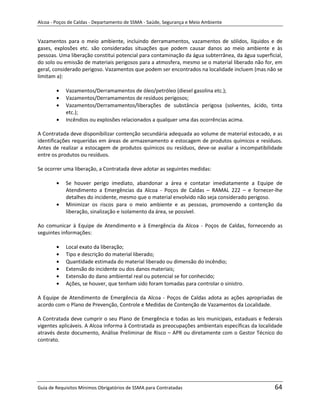 Alcoa - Poços de Caldas - Departamento de SSMA - Saúde, Segurança e Meio Ambiente


Vazamentos para o meio ambiente, incluindo derramamentos, vazamentos de sólidos, líquidos e de
gases, explosões etc. são consideradas situações que podem causar danos ao meio ambiente e às
pessoas. Uma liberação constitui potencial para contaminação da água subterrânea, da água superficial,
do solo ou emissão de materiais perigosos para a atmosfera, mesmo se o material liberado não for, em
geral, considerado perigoso. Vazamentos que podem ser encontrados na localidade incluem (mas não se
limitam a):

            Vazamentos/Derramamentos de óleo/petróleo (diesel gasolina etc.);
            Vazamentos/Derramamentos de resíduos perigosos;
            Vazamentos/Derramamentos/liberações de substância perigosa (solventes, ácido, tinta
            etc.);
            Incêndios ou explosões relacionados a qualquer uma das ocorrências acima.

A Contratada deve disponibilizar contenção secundária adequada ao volume de material estocado, e as
identificações requeridas em áreas de armazenamento e estocagem de produtos químicos e resíduos.
Antes de realizar a estocagem de produtos químicos ou resíduos, deve-se avaliar a incompatibilidade
entre os produtos ou resíduos.

Se ocorrer uma liberação, a Contratada deve adotar as seguintes medidas:

            Se houver perigo imediato, abandonar a área e contatar imediatamente a Equipe de
            Atendimento a Emergências da Alcoa - Poços de Caldas – RAMAL 222 – e fornecer-lhe
            detalhes do incidente, mesmo que o material envolvido não seja considerado perigoso.
            Minimizar os riscos para o meio ambiente e as pessoas, promovendo a contenção da
            liberação, sinalização e isolamento da área, se possível.

Ao comunicar à Equipe de Atendimento e à Emergência da Alcoa - Poços de Caldas, fornecendo as
seguintes informações:

            Local exato da liberação;
            Tipo e descrição do material liberado;
            Quantidade estimada do material liberado ou dimensão do incêndio;
                                                             m
            Extensão do incidente ou dos danos materiais;
            Extensão do dano ambiental real ou potencial se for conhecido;
            Ações, se houver, que tenham sido foram tomadas para controlar o sinistro.

A Equipe de Atendimento de Emergência da Alcoa - Poços de Caldas adota as ações apropriadas de
acordo com o Plano de Prevenção, Controle e Medidas de Contenção de Vazamentos da Localidade.

A Contratada deve cumprir o seu Plano de Emergência e todas as leis municipais, estaduais e federais
vigentes aplicáveis. A Alcoa informa à Contratada as preocupações ambientais específicas da localidade
através deste documento, Análise Preliminar de Risco – APR ou diretamente com o Gestor Técnico do
contrato.




Guia de Requisitos Mínimos Obrigatórios de SSMA para Contratadas                                  64
 