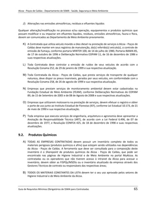 Alcoa - Poços de Caldas - Departamento de SSMA - Saúde, Segurança e Meio Ambiente




    J) Alterações nas emissões atmosféricas, resíduos e efluentes líquidos

Qualquer alteração/modificação no processo e/ou operação, equipamentos e produtos químicos que
possam modificar e ou impactar em efluentes líquidos, resíduos, emissões atmosféricas, fauna e flora,
devem ser comunicados ao Departamento de Meio Ambiente previamente.

    K) A Contratada que utiliza veículo movido a óleo diesel na prestação de serviços à Alcoa - Poços de
       Caldas deve manter em seus registros de manutenção, do(s) referido(s) veículo(s), o controle de
       emissão de fumaça, conforme portaria MINTER 100, de 14 de julho de 1980, Portaria IBAMA 85,
       de 17 de outubro de 1996 e Deliberação Normativa COPAM 11, de 16 de dezembro de 1986 e
       suas respectivas atualizações.

    L) Toda Contratada deve controlar a emissão de ruídos de seus veículos de acordo com a
       Resolução Conama 252, de 29 de janeiro de 1999 e sua respectiva atualização.

    M) Toda Contratada da Alcoa - Poços de Caldas, que presta serviços de transporte de qualquer
       natureza, deve dispor os pneus inservíveis, gerados por seus veículos, em conformidade com a
       Resolução Conama 258, de 26 de agosto de 1999 e sua respectiva atualização.

    N) Empresas que prestam serviços de monitoramento ambiental devem estar cadastradas na
       Fundação Estadual de Meio Ambiente (FEAM), conforme Deliberações Normativas do COPAM
       89, de 15 de Setembro de 2005 e de 08 de Agosto de 2008 e suas respectivas atualizações.

    O) Empresas que utilizarem motosserra na prestação de serviços, devem efetuar o registro e obter
       o porte de uso junto ao Instituto Estadual de Florestas (IEF), conforme Lei Estadual 10.173, de 21
       de maio de 1990 e sua respectiva atualização.

    P) Toda empresa que executa serviços de engenharia, arquitetura e agronomia deve apresentar a
       Anotação de Responsabilidade Técnica (ART), de acordo com a Lei Federal 6.496, de 07 de
       dezembro de 1977, e Resolução CONFEA 425, de 18 de dezembro de 1998 e suas respectivas
       atualizações.
                                                                   m

9.2.     Produtos Químicos
    A) TODAS AS EMPRESAS CONTRATADAS devem possuir um inventário completo de todos os
       materiais perigosos (produtos químicos e afins) que estejam sendo utilizados nas dependências
       da Alcoa - Poços de Caldas. A ferramenta que deve ser consultada para a composição deste
       inventário é o Sharepoint de produtos químicos da Alcoa - Poços de Caldas, que pode ser
       encontrado nas páginas de Higiene Industrial e de Meio Ambiente no portal MyAlcoa. As
       contratadas ou os operadores que não tiverem acesso à intranet da Alcoa para acessar o
       inventário, devem obter as FISPQs/MSDSs ou o inventário atualizado da empresa através dos
       Gestores Técnicos de contrato ou responsáveis das respectivas áreas;

    B) TODOS OS MATERIAIS CONSTANTES DA LISTA devem ter o seu uso aprovado pelos setores de
       Higiene Industrial e de Meio Ambiente da Alcoa.



Guia de Requisitos Mínimos Obrigatórios de SSMA para Contratadas                                     65
 