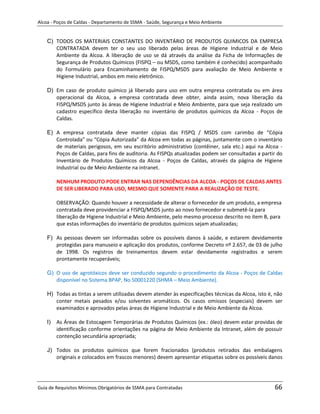 Alcoa - Poços de Caldas - Departamento de SSMA - Saúde, Segurança e Meio Ambiente


    C) TODOS OS MATERIAIS CONSTANTES DO INVENTÁRIO DE PRODUTOS QUIMICOS DA EMPRESA
       CONTRATADA devem ter o seu uso liberado pelas áreas de Higiene Industrial e de Meio
       Ambiente da Alcoa. A liberação de uso se dá através da análise da Ficha de Informações de
       Segurança de Produtos Químicos (FISPQ – ou MSDS, como também é conhecido) acompanhado
       do Formulário para Encaminhamento de FISPQ/MSDS para avaliação de Meio Ambiente e
       Higiene Industrial, ambos em meio eletrônico.

    D) Em caso de produto químico já liberado para uso em outra empresa contratada ou em área
       operacional da Alcoa, a empresa contratada deve obter, ainda assim, nova liberação da
       FISPQ/MSDS junto às áreas de Higiene Industrial e Meio Ambiente, para que seja realizado um
       cadastro específico desta liberação no inventário de produtos químicos da Alcoa - Poços de
       Caldas.

    E) A empresa contratada deve manter cópias das FISPQ / MSDS com carimbo de “Cópia
       Controlada” ou “Cópia Autorizada” da Alcoa em todas as páginas, juntamente com o inventário
       de materiais perigosos, em seu escritório administrativo (contêiner, sala etc.) aqui na Alcoa -
       Poços de Caldas, para fins de auditoria. As FISPQs atualizadas podem ser consultadas a partir do
       Inventário de Produtos Químicos da Alcoa - Poços de Caldas, através da página de Higiene
       Industrial ou de Meio Ambiente na intranet.

         NENHUM PRODUTO PODE ENTRAR NAS DEPENDÊNCIAS DA ALCOA - POÇOS DE CALDAS ANTES
         DE SER LIBERADO PARA USO, MESMO QUE SOMENTE PARA A REALIZAÇÃO DE TESTE.

         OBSERVAÇÃO: Quando houver a necessidade de alterar o fornecedor de um produto, a empresa
         contratada deve providenciar a FISPQ/MSDS junto ao novo fornecedor e submetê-la para
         liberação de Higiene Industrial e Meio Ambiente, pelo mesmo processo descrito no item B, para
         que estas informações do inventário de produtos químicos sejam atualizadas;

    F) As pessoas devem ser informadas sobre os possíveis danos à saúde, e estarem devidamente
       protegidas para manuseio e aplicação dos produtos, conforme Decreto nº 2.657, de 03 de julho
       de 1998. Os registros de treinamentos devem estar devidamente registrados e serem
       prontamente recuperáveis;
                                                                   m

    G) O uso de agrotóxicos deve ser conduzido segundo o procedimento da Alcoa - Poços de Caldas
       disponível no Sistema BPAP, No 50001220 (SHMA – Meio Ambiente).

    H) Todas as tintas a serem utilizadas devem atender às especificações técnicas da Alcoa, isto é, não
       conter metais pesados e/ou solventes aromáticos. Os casos omissos (especiais) devem ser
       examinados e aprovados pelas áreas de Higiene Industrial e de Meio Ambiente da Alcoa.

    I)   As Áreas de Estocagem Temporárias de Produtos Químicos (ex.: óleo) devem estar providas de
         identificação conforme orientações na página de Meio Ambiente da Intranet, além de possuir
         contenção secundária apropriada;

    J) Todos os produtos químicos que forem fracionados (produtos retirados das embalagens
       originais e colocados em frascos menores) devem apresentar etiquetas sobre os possíveis danos




Guia de Requisitos Mínimos Obrigatórios de SSMA para Contratadas                                    66
 