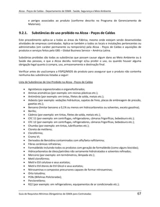 Alcoa - Poços de Caldas - Departamento de SSMA - Saúde, Segurança e Meio Ambiente


         e perigos associados ao produto (conforme descrito no Programa de Gerenciamento de
         Materiais).


9.2.1.     Substâncias de uso proibido na Alcoa - Poços de Caldas
Este procedimento aplica-se a todas as áreas da Fábrica, mesmo onde estejam sendo desenvolvidas
atividades de empresas contratadas. Aplica-se também a todos os locais e instalações pertencentes ou
administrados (em caráter permanente ou temporário) pela Alcoa - Poços de Caldas e aquisições de
produtos e serviços feitos pelo GBS – Global Business Service – América Latina.

Substânias proibidas são todas as substâncias que possam causar algum dano ao Meio Ambiente ou à
Saúde das pessoas, e que a Alcoa decidiu restringir e/ou proibir o uso, ou quando houver alguma
obrigação legal quanto à compra, uso, armazenamento e destinação final.

Verificar antes do uso/compra a FISPQ/MSDS do produto para assegurar que o produto não contenha
nenhuma das substâncias listadas a seguir:

Lista de Substâncias de Uso Proibido na Alcoa - Poços de Caldas

         Agrotóxicos organoclorados e organofosforados;
         Aminas aromáticas (por exemplo: em resinas plásticas etc.);
         Antimônio (por exemplo: em tintas, filetes de solda, metais etc.);
         Asbesto (por exemplo: vedações hidráulicas, sapatas de freio, placas de embreagem de pressão,
         gaxetas etc.);
         Benzeno (limitar benzeno a 0,1% ou menos em hidrocarbonetos ou solventes, exceto gasolina);
         Berílio;
         Cádmio (por exemplo: em tintas, filetes de solda, metais etc.);
         CFC 11 (por exemplo: em centrífugas, refrigeradores, câmaras frigoríficas, bebedouro etc.);
         CFC 12 (por exemplo: em centrífugas, refrigeradores, câmaras frigoríficas, bebedouro etc.);
         Chumbo (por exemplo: em tintas, lubrificantes etc.);
         Cloreto de metileno;
                                                               m
         Clorofórmio;
         Cromo VI;
         Derivados de Benzidina contaminados com alfa/beta naftilamina;
         Fibras cerâmicas refratárias;
         Formaldeído incluindo todos os produtos com geração de formaldeído (como alguns biocidas);
         Hidrocarbonetos de óleos/petróleo não seriamente hidrotratados e solventes refinados;
         Mercúrio (por exemplo: em termômetros, lâmpada etc.);
         Metil clorofórmio;
         Metil e Etil celulose e seus acetatos;
         Metil e Etil éteres de Etil Glicol e seus acetatos;
         Nitrosaminas e compostos precursores capazes de formar nitrosaminas;
         Orto toluidina;
         PCBs (Bifelinas Policloradas);
         Percloretileno;
         R22 (por exemplo: em refrigeradores, equipamentos de ar condicionado etc.);


Guia de Requisitos Mínimos Obrigatórios de SSMA para Contratadas                                  67
 