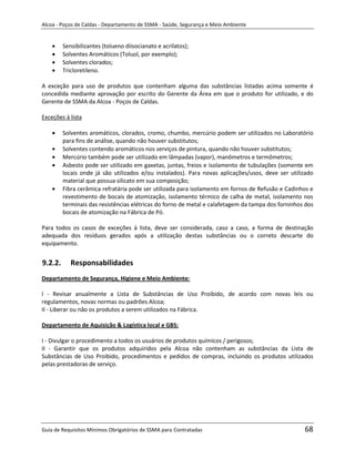 Alcoa - Poços de Caldas - Departamento de SSMA - Saúde, Segurança e Meio Ambiente


         Sensibilizantes (tolueno diisocianato e acrilatos);
         Solventes Aromáticos (Toluol, por exemplo);
         Solventes clorados;
         Tricloretileno.

A exceção para uso de produtos que contenham alguma das substâncias listadas acima somente é
concedida mediante aprovação por escrito do Gerente da Área em que o produto for utilizado, e do
Gerente de SSMA da Alcoa - Poços de Caldas.

Exceções à lista

         Solventes aromáticos, clorados, cromo, chumbo, mercúrio podem ser utilizados no Laboratório
         para fins de análise, quando não houver substitutos;
         Solventes contendo aromáticos nos serviços de pintura, quando não houver substitutos;
         Mercúrio também pode ser utilizado em lâmpadas (vapor), manômetros e termômetros;
         Asbesto pode ser utilizado em gaxetas, juntas, freios e isolamento de tubulações (somente em
         locais onde já são utilizados e/ou instalados). Para novas aplicações/usos, deve ser utilizado
         material que possua silicato em sua composição;
         Fibra cerâmica refratária pode ser utilizada para isolamento em fornos de Refusão e Cadinhos e
         revestimento de bocais de atomização, isolamento térmico de calha de metal, isolamento nos
         terminais das resistências elétricas do forno de metal e calafetagem da tampa dos forninhos dos
         bocais de atomização na Fábrica de Pó.

Para todos os casos de exceções à lista, deve ser considerada, caso a caso, a forma de destinação
adequada dos resíduos gerados após a utilização destas substâncias ou o correto descarte do
equipamento.


9.2.2.      Responsabilidades
Departamento de Segurança, Higiene e Meio Ambiente:
                                                               m
I - Revisar anualmente a Lista de Substâncias de Uso Proibido, de acordo com novas leis ou
regulamentos, novas normas ou padrões Alcoa;
II - Liberar ou não os produtos a serem utilizados na Fábrica.

Departamento de Aquisição & Logística local e GBS:

I - Divulgar o procedimento a todos os usuários de produtos químicos / perigosos;
II - Garantir que os produtos adquiridos pela Alcoa não contenham as substâncias da Lista de
Substâncias de Uso Proibido, procedimentos e pedidos de compras, incluindo os produtos utilizados
pelas prestadoras de serviço.




Guia de Requisitos Mínimos Obrigatórios de SSMA para Contratadas                                    68
 