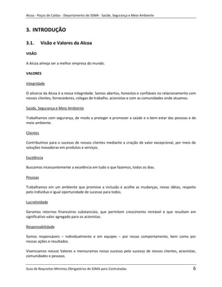 Alcoa - Poços de Caldas - Departamento de SSMA - Saúde, Segurança e Meio Ambiente



3. INTRODUÇÃO

3.1.       Visão e Valores da Alcoa

VISÃO

A Alcoa almeja ser a melhor empresa do mundo.

VALORES

Integridade

O alicerce da Alcoa é a nossa integridade. Somos abertos, honestos e confiáveis no relacionamento com
nossos clientes, fornecedores, colegas de trabalho, acionistas e com as comunidades onde atuamos.

Saúde, Segurança e Meio Ambiente

Trabalhamos com segurança, de modo a proteger e promover a saúde e o bem-estar das pessoas e do
meio ambiente.

Clientes

Contribuímos para o sucesso de nossos clientes mediante a criação de valor excepcional, por meio de
soluções inovadoras em produtos e serviços.

Excelência

Buscamos incessantemente a excelência em tudo o que fazemos, todos os dias.

Pessoas
                                                                   m
Trabalhamos em um ambiente que promove a inclusão e acolhe as mudanças, novas idéias, respeito
pelo indivíduo e igual oportunidade de sucesso para todos.

Lucratividade

Geramos retornos financeiros substanciais, que permitem crescimento rentável e que resultam em
significativo valor agregado para os acionistas.

Responsabilidade

Somos responsáveis – individualmente e em equipes – por nosso comportamento, bem como por
nossas ações e resultados.

Vivenciamos nossos Valores e mensuramos nosso sucesso pelo sucesso de nossos clientes, acionistas,
comunidades e pessoas.


Guia de Requisitos Mínimos Obrigatórios de SSMA para Contratadas                                   6
 