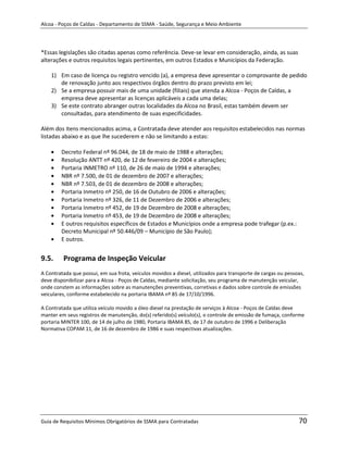 Alcoa - Poços de Caldas - Departamento de SSMA - Saúde, Segurança e Meio Ambiente




*Essas legislações são citadas apenas como referência. Deve-se levar em consideração, ainda, as suas
alterações e outros requisitos legais pertinentes, em outros Estados e Municípios da Federação.

    1) Em caso de licença ou registro vencido (a), a empresa deve apresentar o comprovante de pedido
       de renovação junto aos respectivos órgãos dentro do prazo previsto em lei;
    2) Se a empresa possuir mais de uma unidade (filiais) que atenda a Alcoa - Poços de Caldas, a
       empresa deve apresentar as licenças aplicáveis a cada uma delas;
    3) Se este contrato abranger outras localidades da Alcoa no Brasil, estas também devem ser
       consultadas, para atendimento de suas especificidades.

Além dos itens mencionados acima, a Contratada deve atender aos requisitos estabelecidos nas normas
listadas abaixo e as que lhe sucederem e não se limitando a estas:

        Decreto Federal nº 96.044, de 18 de maio de 1988 e alterações;
        Resolução ANTT nº 420, de 12 de fevereiro de 2004 e alterações;
        Portaria INMETRO nº 110, de 26 de maio de 1994 e alterações;
        NBR nº 7.500, de 01 de dezembro de 2007 e alterações;
        NBR nº 7.503, de 01 de dezembro de 2008 e alterações;
        Portaria Inmetro nº 250, de 16 de Outubro de 2006 e alterações;
        Portaria Inmetro nº 326, de 11 de Dezembro de 2006 e alterações;
        Portaria Inmetro nº 452, de 19 de Dezembro de 2008 e alterações;
        Portaria Inmetro nº 453, de 19 de Dezembro de 2008 e alterações;
        E outros requisitos específicos de Estados e Municípios onde a empresa pode trafegar (p.ex.:
        Decreto Municipal nº 50.446/09 – Município de São Paulo);
        E outros.


9.5.     Programa de Inspeção Veicular
A Contratada que possui, em sua frota, veículos movidos a diesel, utilizados para transporte de cargas ou pessoas,
deve disponibilizar para a Alcoa - Poços de Caldas, mediante solicitação, seu programa de manutenção veicular,
                                                                      m
onde constem as informações sobre as manutenções preventivas, corretivas e dados sobre controle de emissões
veiculares, conforme estabelecido na portaria IBAMA nº 85 de 17/10/1996.

A Contratada que utiliza veículo movido a óleo diesel na prestação de serviços à Alcoa - Poços de Caldas deve
manter em seus registros de manutenção, do(s) referido(s) veículo(s), o controle de emissão de fumaça, conforme
portaria MINTER 100, de 14 de julho de 1980, Portaria IBAMA 85, de 17 de outubro de 1996 e Deliberação
Normativa COPAM 11, de 16 de dezembro de 1986 e suas respectivas atualizações.




Guia de Requisitos Mínimos Obrigatórios de SSMA para Contratadas                                               70
 