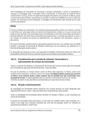 Alcoa - Poços de Caldas - Departamento de SSMA - Saúde, Segurança e Meio Ambiente


Para empregados de Contratadas de Construção e Serviços Contratados o crachá ou equivalente é
entregue ao empregado após a orientação inicial e treinamento. O crachá deve ser usado de forma
visível durante o serviço, ou ficar em poder do empregado. Na próxima vez que entrar na fábrica, passar
na catraca de acesso à Fábrica, que permite sua entrada. O crachá tem validade de um ano e, após esse
período, são necessárias novas orientações e reciclagens de treinamentos, para emissão de um novo
crachá ou equivalente.

NOTAS:

O acesso à Fábrica por contratados e /ou visitantes portando aparelhos celulares com câmera, somente
é permitido com autorização prévia do Gerente do Departamento visitado ou no qual o serviço está
sendo ou será prestado. Essa autorização deve ser formalizada no formulário Autorização de Entrada e
Saída de Materiais sem Nota Fiscal, preenchido pelo Departamento e assinado pelo gerente da área a
ser visitada. Na ausência do Gerente de Departamento, seu substituto está autorizado a assinar o
documento.

No mesmo formulário, posteriormente à aprovação da gerência da área a ser visitada, deve ser obtida
também a aprovação da Supervisão de Relações Institucionais. Em sua ausência, seu substituto ou o
Gerente de Operações podem aprovar.

As aprovações da Gerência da área e da Supervisão de Relações Institucionais devem ser feitas com
antecedência mínima de 24 horas à vinda do visitante ou da entrada do contratado na Fábrica.


10.2.2. Procedimentos para entrada de visitantes, fornecedores e
        representantes de serviços da Contratada
Todos os visitantes fornecedores e representantes de serviços têm acesso às áreas após terem passado
pela orientação da segurança Patrimonial da Alcoa - Poços de Caldas.

No caso de visitantes, os mesmos devem assistir ao filme sobre Segurança na Fábrica, assim como
receber os EPIs necessários, conforme a área a ser visitada. Em hipótese alguma, pessoas que entrarem
                                                              m
na Fábrica como visitantes podem realizar qualquer tipo de atividade que seja caracterizada como
prestação de serviços. A responsabilidade sobre os visitantes é inteiramente da área a ser visitada.
Visitantes só podem circular pela fábrica acompanhados por responsável da área visitada.


10.2.3. Direção e Estacionamento
Os empregados de Contratadas devem estacionar seus veículos pessoais em áreas designadas pela
Segurança Patrimonial. A Alcoa - Poços de Caldas não é responsável por esses veículos.

Todos os empregados de Contratadas devem caminhar em direção à Fábrica, ou são conduzidos por
veículo da Contratada.

O pessoal de Contratadas deve permanecer na área onde seu trabalho estiver sendo realizado. Se o
acesso à área exigir que as pessoas caminhem por uma área de produção, devem ser utilizadas as
passarelas para pedestres, onde houver.


Guia de Requisitos Mínimos Obrigatórios de SSMA para Contratadas                                   73
 
