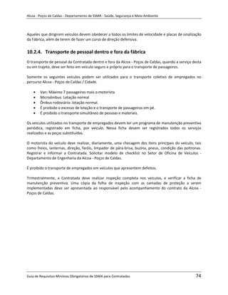 Alcoa - Poços de Caldas - Departamento de SSMA - Saúde, Segurança e Meio Ambiente




Aqueles que dirigirem veículos devem obedecer a todos os limites de velocidade e placas de sinalização
da Fábrica, além de terem de fazer um curso de direção defensiva.


10.2.4. Transporte de pessoal dentro e fora da fábrica
O transporte de pessoal da Contratada dentro e fora da Alcoa - Poços de Caldas, quando a serviço desta
ou em trajeto, deve ser feito em veículo seguro e próprio para o transporte de passageiros.

Somente os seguintes veículos podem ser utilizados para o transporte coletivo de empregados no
percurso Alcoa - Poços de Caldas / Cidade.

        Van: Máximo 7 passageiros mais o motorista
        Microônibus: Lotação normal
        Ônibus rodoviário: lotação normal.
        É proibido o excesso de lotação e o transporte de passageiros em pé.
        É proibido o transporte simultâneo de pessoas e materiais.

Os veículos utilizados no transporte de empregados devem ter um programa de manutenção preventiva
periódica, registrado em ficha, por veículo. Nessa ficha devem ser registrados todos os serviços
realizados e as peças substituídas.

O motorista do veículo deve realizar, diariamente, uma checagem dos itens principais do veículo, tais
como freios, lanternas, direção, faróis, limpador de pára-brisa, buzina, pneus, condição das poltronas.
Registrar e informar a Contratada. Solicitar modelo de checklist no Setor de Oficina de Veículos -
Departamento de Engenharia da Alcoa - Poços de Caldas.

É proibido o transporte de empregados em veículos que apresentem defeitos.

Trimestralmente, a Contratada deve realizar inspeção completa nos veículos, e verificar a ficha de
manutenção preventiva. Uma cópia da folha de inspeção com as camadas de proteção a serem
                                                        m
implementadas deve ser apresentada ao responsável pelo acompanhamento do contrato da Alcoa -
Poços de Caldas.




Guia de Requisitos Mínimos Obrigatórios de SSMA para Contratadas                                   74
 