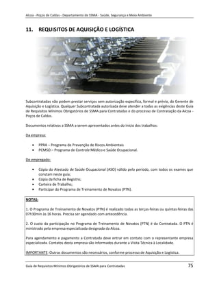 Alcoa - Poços de Caldas - Departamento de SSMA - Saúde, Segurança e Meio Ambiente



11. REQUISITOS DE AQUISIÇÃO E LOGÍSTICA




Subcontratadas não podem prestar serviços sem autorização específica, formal e prévia, do Gerente de
Aquisição e Logística. Qualquer Subcontratada autorizada deve atender a todas as exigências deste Guia
de Requisitos Mínimos Obrigatórios de SSMA para Contratadas e do processo de Contratação da Alcoa -
Poços de Caldas.

Documentos relativos a SSMA a serem apresentados antes do início dos trabalhos:

Da empresa:

         PPRA – Programa de Prevenção de Riscos Ambientais
         PCMSO – Programa de Controle Médico e Saúde Ocupacional.

Do empregado:

         Cópia do Atestado de Saúde Ocupacional (ASO) válido pelo período, com todos os exames que
         constam neste guia;
         Cópia da ficha de Registro;                        m
         Carteira de Trabalho;
         Participar do Programa de Treinamento de Novatos (PTN).

NOTAS:

1. O Programa de Treinamento de Novatos (PTN) é realizado todas as terças-feiras ou quintas-feiras das
07h30min às 16 horas. Precisa ser agendado com antecedência.

2. O custo da participação no Programa de Treinamento de Novatos (PTN) é da Contratada. O PTN é
ministrado pela empresa especializada designada da Alcoa.

Para agendamento e pagamento a Contratada deve entrar em contato com o representante empresa
especializada. Contatos desta empresa são informados durante a Visita Técnica à Localidade.

IMPORTANTE: Outros documentos são necessários, conforme processo de Aquisição e Logística.


Guia de Requisitos Mínimos Obrigatórios de SSMA para Contratadas                                  75
 