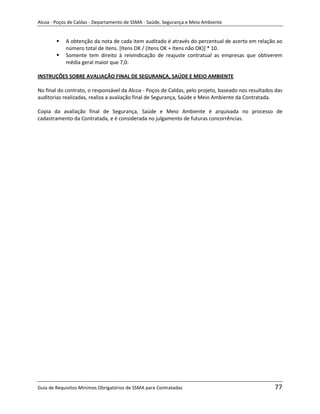Alcoa - Poços de Caldas - Departamento de SSMA - Saúde, Segurança e Meio Ambiente


           A obtenção da nota de cada item auditado é através do percentual de acerto em relação ao
            número total de itens. [Itens OK / (Itens OK + Itens não OK)] * 10.
           Somente tem direito à reivindicação de reajuste contratual as empresas que obtiverem
            média geral maior que 7,0.

INSTRUÇÕES SOBRE AVALIAÇÃO FINAL DE SEGURANÇA, SAÚDE E MEIO AMBIENTE

No final do contrato, o responsável da Alcoa - Poços de Caldas, pelo projeto, baseado nos resultados das
auditorias realizadas, realiza a avaliação final de Segurança, Saúde e Meio Ambiente da Contratada.

Copia da avaliação final de Segurança, Saúde e Meio Ambiente é arquivada no processo de
cadastramento da Contratada, e é considerada no julgamento de futuras concorrências.




                                                                   m




Guia de Requisitos Mínimos Obrigatórios de SSMA para Contratadas                                    77
 