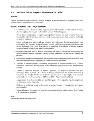 Alcoa - Poços de Caldas - Departamento de SSMA - Saúde, Segurança e Meio Ambiente


3.2.     Missão e Política Integrada Alcoa - Poços de Caldas
MISSÃO

Operar, buscando a melhoria contínua, através do ABS e do Sistema de Gestão Integrado, praticando
com excelência todos os valores da Companhia.

POLÍTICA INTEGRADA ALCOA - POÇOS DE CALDAS
        É política da Alcoa - Poços de Caldas pesquisar, extrair e transportar bauxita, produzir alumina,
        alumínio e pó de alumínio, em conformidade com sua Política Integrada:
        Operar de um modo seguro e responsável, respeitando a saúde e o meio ambiente das partes
        interessadas. Nós não comprometeremos o Valor Saúde, Segurança e Meio Ambiente em função
        de lucro ou produção;
        Buscar continuamente a prevenção da poluição, dos incidentes e doenças ocupacionais e da
        minimização dos impactos ambientais, assim como a melhoria contínua do nosso Sistema de
        Gestão Integrado e de nosso desempenho na qualidade de produtos, processos, serviços,
        ambiental, saúde ocupacional e segurança do trabalho;
        Fornecer produtos e serviços seguros e confiáveis, de maneira consistente, que atendam ou
        superem as necessidades de nossos clientes internos e externos, através do uso eficiente de
        recursos;
        Proporcionar a todos os empregados e contratados a capacitação e os recursos necessários para
        que possam contribuir para a melhoria do Sistema de Gestão Integrado;
        Apoiamos o desenvolvimento sustentável, incorporando a responsabilidade social, sucesso
        econômico e excelência do Sistema de Gestão Integrado aos nossos processos de tomada de
        decisão;
        Atender à legislação nacional, às normas aplicáveis, aos requisitos determinados pela
        corporação Alcoa Alumínio S.A. – Poços de Caldas, à Declaração dos Direitos Humanos, à
        Convenção das Nações Unidas sobre Direitos da Criança e às convenções internacionais
        relacionadas ao trabalho, descritas na NORMA SA 8000 – Responsabilidade Social;
                                                           m

        A organização deve atender a todos os requisitos legais e outros requisitos vigentes e aplicáveis
        ao Sistema de Gestão Integrado;
        Medimos e avaliamos nossa performance, e somos francos e transparentes em nossas
        comunicações;
        Todos os Alcoanos têm o dever de entender, promover e apoiar a implementação desta Política
        e de todos os seus princípios.

ELAP
Equipe Líder Alcoa - Poços de Caldas




Guia de Requisitos Mínimos Obrigatórios de SSMA para Contratadas                                       7
 