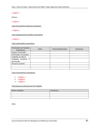 Alcoa - Poços de Caldas - Departamento de SSMA - Saúde, Segurança e Meio Ambiente


<<digite>>

Outros:

<<digite>>

Listar ferramentas especiais necessárias:

<<digite>>

Listar equipamentos portáteis necessários:

<<digite>>

Listar autorizações necessárias:

Permissões de Trabalho
                                     Setor               Pessoa Responsável         Assinatura
       Necessárias
Espaços Confinados
Perfuração / Escavação
Trabalho em Altura
Trabalhos próximos a
alta tensão
Serviços a quente




Listar treinamentos necessários:

          <<digite>>
          <<digite>>
          <<digite>>                                               m

Participantes da Reunião de Pré Trabalho

Nome completo                                         Assinatura




Data:




Guia de Requisitos Mínimos Obrigatórios de SSMA para Contratadas                                 81
 
