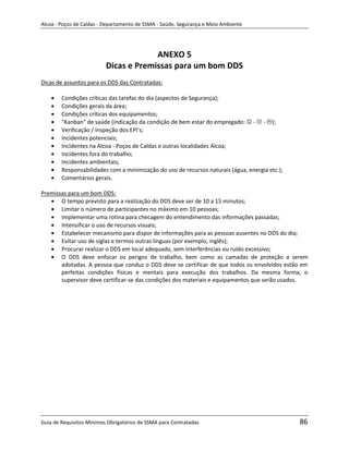 Alcoa - Poços de Caldas - Departamento de SSMA - Saúde, Segurança e Meio Ambiente




                                       ANEXO 5
                          Dicas e Premissas para um bom DDS
Dicas de assuntos para os DDS das Contratadas:

        Condições críticas das tarefas do dia (aspectos de Segurança);
        Condições gerais da área;
        Condições críticas dos equipamentos;
        "Kanban" de saúde (indicação da condição de bem estar do empregado:  -  - );
        Verificação / Inspeção dos EPI’s;
        Incidentes potenciais;
        Incidentes na Alcoa - Poços de Caldas e outras localidades Alcoa;
        Incidentes fora do trabalho;
        Incidentes ambientais;
        Responsabilidades com a minimização do uso de recursos naturais (água, energia etc.);
        Comentários gerais.

Premissas para um bom DDS:
       O tempo previsto para a realização do DDS deve ser de 10 a 15 minutos;
       Limitar o número de participantes no máximo em 10 pessoas;
       Implementar uma rotina para checagem do entendimento das informações passadas;
       Intensificar o uso de recursos visuais;
       Estabelecer mecanismo para dispor de informações para as pessoas ausentes no DDS do dia;
       Evitar uso de siglas e termos outras línguas (por exemplo, inglês);
       Procurar realizar o DDS em local adequado, sem interferências ou ruído excessivo;
       O DDS deve enfocar os perigos de trabalho, bem como as camadas de proteção a serem
       adotadas. A pessoa que conduz o DDS deve se certificar de que todos os envolvidos estão em
       perfeitas condições físicas e mentais para execução dos trabalhos. Da mesma forma, o
       supervisor deve certificar-se das condições dos materiais e equipamentos que serão usados.
                                                                   m




Guia de Requisitos Mínimos Obrigatórios de SSMA para Contratadas                                86
 