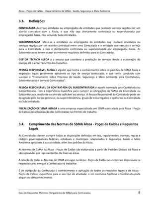 Alcoa - Poços de Caldas - Departamento de SSMA - Saúde, Segurança e Meio Ambiente


3.3.     Definições
CONTRATADA descreve entidades ou empregados de entidades que realizam serviços regidos por um
acordo contratual com a Alcoa, e que não seja diretamente controlada ou supervisionada por
empregados Alcoa, não incluindo Subcontratados.

SUBCONTRATADA refere-se a entidades ou empregados de entidades que realizam atividades ou
serviços regidos por um acordo contratual entre uma Contratada e a entidade que executa o serviço
para a Contratada e não é diretamente controlada ou supervisionada por empregados Alcoa. As
Subcontratadas devem acatar os mesmos requisitos definidos para as Contratadas.

GESTOR TÉCNICO ALCOA é a pessoa que coordena a prestação de serviços desde a elaboração do
escopo até o encerramento dos trabalhos.

PESSOA RESPONSÁVEL ALCOA é alguém que tenha o conhecimento sobre os padrões de SSMA Alcoa e
exigências legais geralmente aplicáveis ao tipo de serviço contratado, e que tenha concluído com
sucesso o "Treinamento sobre Processo de Saúde, Segurança e Meio Ambiente para Contratadas,
Subcontratadas e Serviços Contratados".

PESSOA RESPONSÁVEL DA CONTRATADA OU SUBCONTRATADA é aquela nomeada pela Contratada ou
Subcontratada, com a experiência específica para cumprir as obrigações de SSMA da Contratada ou
Subcontratada, mediante o contrato aplicável ao serviço. A Pessoa Responsável da Contratada pode ser
designada pelo corpo gerencial, da superintendência, grupo de encarregados e operários da Contratada
ou Subcontratada.

FISCALIZAÇÃO DE SSMA ALIADA é uma empresa especializada em SSMA contratada pela Alcoa - Poços
de Caldas para fiscalização das Contratadas nas frentes de trabalho.



3.4.     Cumprimento das Normas de SSMA Alcoa - Poços de Caldas e Requisitos
         Legais                             m
As Contratadas devem cumprir todas as disposições definidas em leis, regulamentos, normas, regras e
códigos governamentais federais, estaduais e municipais relacionados à Segurança, Saúde e Meio
Ambiente aplicáveis à sua atividade, além dos padrões da Alcoa.

As Normas de SSMA da Alcoa - Poços de Caldas são elaboradas a partir de Padrões Globais da Alcoa e
são aprovadas por representantes de diversas áreas.

A relação de todas as Normas de SSMA em vigor na Alcoa - Poços de Caldas se encontram disponíveis na
respectiva área em que a Contratada irá trabalhar.

É de obrigação da Contratada o conhecimento e aplicação de todos os requisitos legais e da Alcoa -
Poços de Caldas, específicos para o seu tipo de atividade, e em nenhuma hipótese a Contratada pode
alegar seu desconhecimento.




Guia de Requisitos Mínimos Obrigatórios de SSMA para Contratadas                                  8
 