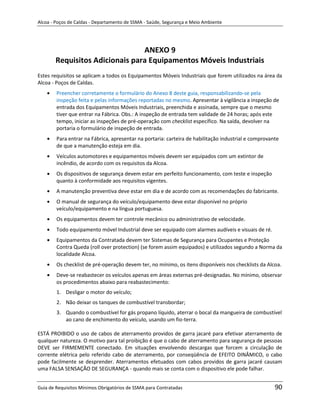 Alcoa - Poços de Caldas - Departamento de SSMA - Saúde, Segurança e Meio Ambiente




                                ANEXO 9
       Requisitos Adicionais para Equipamentos Móveis Industriais
Estes requisitos se aplicam a todos os Equipamentos Móveis Industriais que forem utilizados na área da
Alcoa - Poços de Caldas.
        Preencher corretamente o formulário do Anexo 8 deste guia, responsabilizando-se pela
        inspeção feita e pelas informações reportadas no mesmo. Apresentar à vigilância a inspeção de
        entrada dos Equipamentos Móveis Industriais, preenchida e assinada, sempre que o mesmo
        tiver que entrar na Fábrica. Obs.: A inspeção de entrada tem validade de 24 horas; após este
        tempo, iniciar as inspeções de pré-operação com checklist específico. Na saída, devolver na
        portaria o formulário de inspeção de entrada.
        Para entrar na Fábrica, apresentar na portaria: carteira de habilitação industrial e comprovante
        de que a manutenção esteja em dia.
        Veículos automotores e equipamentos móveis devem ser equipados com um extintor de
        incêndio, de acordo com os requisitos da Alcoa.
        Os dispositivos de segurança devem estar em perfeito funcionamento, com teste e inspeção
        quanto à conformidade aos requisitos vigentes.
        A manutenção preventiva deve estar em dia e de acordo com as recomendações do fabricante.
        O manual de segurança do veículo/equipamento deve estar disponível no próprio
        veículo/equipamento e na língua portuguesa.
        Os equipamentos devem ter controle mecânico ou administrativo de velocidade.
        Todo equipamento móvel Industrial deve ser equipado com alarmes audíveis e visuais de ré.
        Equipamentos da Contratada devem ter Sistemas de Segurança para Ocupantes e Proteção
        Contra Queda (roll over protection) (se forem assim equipados) e utilizados segundo a Norma da
        localidade Alcoa.
                                                            m
        Os checklist de pré-operação devem ter, no mínimo, os itens disponíveis nos checklists da Alcoa.
        Deve-se reabastecer os veículos apenas em áreas externas pré-designadas. No mínimo, observar
        os procedimentos abaixo para reabastecimento:
        1. Desligar o motor do veículo;
        2. Não deixar os tanques de combustível transbordar;
        3. Quando o combustível for gás propano líquido, aterrar o bocal da mangueira de combustível
           ao cano de enchimento do veículo, usando um fio-terra.

ESTÁ PROIBIDO o uso de cabos de aterramento providos de garra jacaré para efetivar aterramento de
qualquer natureza. O motivo para tal proibição é que o cabo de aterramento para segurança de pessoas
DEVE ser FIRMEMENTE conectado. Em situações envolvendo descargas que forcem a circulação de
corrente elétrica pelo referido cabo de aterramento, por conseqüência de EFEITO DINÂMICO, o cabo
pode facilmente se desprender. Aterramentos efetuados com cabos providos de garra jacaré causam
uma FALSA SENSAÇÃO DE SEGURANÇA - quando mais se conta com o dispositivo ele pode falhar.


Guia de Requisitos Mínimos Obrigatórios de SSMA para Contratadas                                      90
 