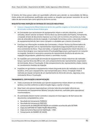 Alcoa - Poços de Caldas - Departamento de SSMA - Saúde, Segurança e Meio Ambiente




O Sistema de Força possui cabos em quantidade suficiente para atender as necessidades da fábrica.
Conta ainda com profissionais qualificados para avaliar as situações que possam necessitar do uso de
cabos de aterramento bem como aplicá-los da forma correta.

REQUISITOS PARA INSPEÇÃO DE ENTRADA DE VEICULOS INDUSTRIAIS
        Colocar o Equipamento Móvel Industrial dentro dos padrões exigidos no formulário de inspeção
        de entrada, conforme Anexo 8 deste guia.
        As Contratadas que necessitarem de equipamentos móveis e veículos industriais, a serem
        utilizados, devem solicitar ao Gestor Técnico Alcoa (ou Gerenciadora do Projeto), formalmente,
        a inspeção através de documento impresso ou e-mail, com no mínimo uma semana ou 5 dias
        úteis de antecedência do dia da inspeção. A solicitação formal deve conter a descrição completa
        do equipamento/veículo, bem como o projeto e a atividade que o mesmo irá executar.
        Com base nas informações recebidas das Contratadas, o Gestor Técnico (ou Gerenciadora do
        Projeto) deve agendar com os representantes responsáveis (segurança/oficina de veículos e
        área contratante) da Alcoa - Poços de Caldas, a inspeção do equipamento móvel industrial, e a
        mesma deve designar seus representantes (Fiscalização/Segurança) a participarem em conjunto
        na inspeção. Somente é necessário a presença do representante da oficina de veículos nas
        inspeções de guindastes, plataformas móveis e caminhões muncks.
        As inspeções para autorização de entrada de equipamentos móveis industriais são realizadas
        terças e quintas-feiras das 09h às 11h, com comparecimento dos representantes responsáveis
        da Contratada, Alcoa e Fiscalização. O não comparecimento dos representantes citados implica
        no cancelamento imediato da inspeção.
        Inspeções em guindastes e equipamentos móveis de grande porte são realizadas na sede da
        locadora, antes que o equipamento, seja transportado para a Alcoa. A inspeção citada é
        realizada por equipe composta de um representante da oficina de veículos, segurança, área
        contratante Alcoa e Fiscalização.

TREINAMENTO, CERTIFICAÇÃO E RECERTIFICAÇÃO
                                                                   m
        Todas as pessoas de Contratadas que operam equipamentos móveis devem ser treinadas
        (prático e escrito) conforme as determinações legais, e portar a licença.
        Deve haver uma pessoa responsável por controlar toda documentação referente aos
        treinamentos em Equipamentos Móveis/ Veículos Industriais, realizados pelos operadores/
        movimentadores.
        Os contratados devem manter controles e arquivos em local seguro e de fácil acesso dos
        documentos comprobatórios como:
           Resultado de treinamento TEÓRICO;
           Resultado de treinamento PRÁTICO;
           Comprovante de DIREÇÃO DEFENSIVA em entidade reconhecida pelo DETRAN
           Cópia da CARTEIRA DE HABILITAÇÃO INDUSTRIAL;
           Cópia da Carteira Nacional de Habilitação – CNH;
           Comprovante de EXAMES DE SAÚDE.



Guia de Requisitos Mínimos Obrigatórios de SSMA para Contratadas                                    91
 