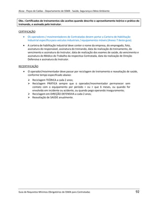 Alcoa - Poços de Caldas - Departamento de SSMA - Saúde, Segurança e Meio Ambiente


Obs.: Certificados de treinamentos são aceitos quando descrito o aproveitamento teórico e prático do
treinando, e assinado pelo instrutor.

CERTIFICAÇÃO
        Os operadores / movimentadores de Contratadas devem portar a Carteira de Habilitação
        Industrial específica para veículos industriais / equipamentos móveis (Anexo 7 deste guia).
        A carteira de habilitação industrial deve conter o nome da empresa, do empregado, foto,
        assinatura do responsável, assinatura do treinando, data da realização do treinamento, do
        vencimento e assinatura do Instrutor, data de realização dos exames de saúde, do vencimento e
        assinatura do Médico do Trabalho da respectiva Contratada, data da realização de Direção
        Defensiva e assinatura do Instrutor.

RECERTIFICAÇÃO
        O operador/movimentador deve passar por reciclagem de treinamento e reavaliação de saúde,
        conforme tempo especificado abaixo:
         Reciclagem TEÓRICA a cada 2 anos;
         Reciclagem PRÁTICA sempre que o operador/movimentador permanecer sem
          contato com o equipamento por período = ou > que 6 meses, ou quando for
          envolvido em incidente ou acidente, ou quando pego operando inseguramente;
         Reciclagem em DIREÇÃO DEFENSIVA a cada 2 anos;
         Reavaliação de SAÚDE anualmente.




                                                                   m




Guia de Requisitos Mínimos Obrigatórios de SSMA para Contratadas                                      92
 