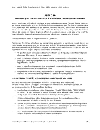 Alcoa - Poços de Caldas - Departamento de SSMA - Saúde, Segurança e Meio Ambiente




                                              ANEXO 10
    Requisitos para Uso de Guindastes / Plataformas Elevatórias e Guindautos
Sempre que houver utilização de guindaste, a Contratada deve apresentar Plano de Rigging elaborado
por pessoal especializado, no prazo de 10 dias úteis de antecedência, para fiscalização e segurança da
Aliada, constando área de execução dos serviços, incluindo vias/ruas, identificando necessidades de
interrupção de tráfico (levando em conta a operação dos equipamentos pelo pessoal da fábrica e
trânsito de pessoas em horário de pico e refeições), apresentar passo a passo cada tarefa envolvida,
garantindo assim disponibilidade de equipamentos e mão-de-obra para execução do serviço.

Todo isolamento de área é de responsabilidade da Contratada.

Plataformas elevatórias, articuladas ou pantográficas, guindastes e caminhões munck devem ser
inspecionados visualmente uma vez ao ano com emissão de laudo comprovando a integridade do
equipamento. Essa inspeção é referente à lança e parte estrutural do equipamento e deve ser feito por
engenheiro mecânico ou pela empresa fabricante do equipamento.
        Os ganchos devem ser inspecionados anualmente com uso de liquido penetrante e medição de
        abertura e deformações de forma preventiva.
        Após todos os procedimentos de inspeção visual e em caso de não conformidades deve se
        prosseguir com a inspeção por ensaio não destrutivo, liquido penetrante ou emissão acústica
        segundo ASTM F-914-91.
        Após os procedimentos de solda deve se prosseguir com ensaio não destrutivo, líquido
        penetrante ou emissão acústica ou ainda raio x.
        Em plataformas com mais de 10 anos de utilização é obrigatório a inspeção não destrutiva na
        estrutura por emissão acústica segundo ASTM F-914-91 ou liquido penetrante.

REQUISITOS PARA OPERAÇÃO DE GUINDASTES NO INTERIOR DA SALA DE CUBAS

Obs.: Para trabalhos com o guindaste no interior da Sala de Cubas, deve ser efetuado
                                                                 m
um teste no local (sala de Cubas) para verificar possíveis interferências do campo magnético, em
seu funcionamento antes da Contratação do Guindaste.
        Instalar chave comutadora na cabine do guindaste "COMPUTADOR LIGADO / COMPUTADOR
        DESLIGADO" e, para atividades no interior da Sala de Cubas, trabalhar com o computador
        desligado por possibilidade de interferência de campo eletromagnético;
        Colocar auto-adesivo na cabine do guindaste, alertando da necessidade de desligar o
        computador para atividades no interior das Salas de Cubas;
        Adaptação, para o fim de curso do moitão, de uma lâmpada com sirene na cabine do guindaste,
        que deve ser um alarme sonoro e luminoso, alertando o operador para que o mesmo paralise a
        operação de içamento nas atividades no interior das Salas de Cubas;
        Deve ser retirado, permanentemente do guindaste alugado, o escopo desta contratação, o
        sistema de gancho auxiliar pelo fornecedor do equipamento;



Guia de Requisitos Mínimos Obrigatórios de SSMA para Contratadas                                      93
 