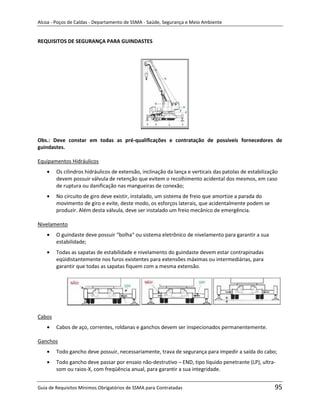 Alcoa - Poços de Caldas - Departamento de SSMA - Saúde, Segurança e Meio Ambiente


REQUISITOS DE SEGURANÇA PARA GUINDASTES




Obs.: Deve constar em todas as pré-qualificações e contratação de possíveis fornecedores de
guindastes.

Equipamentos Hidráulicos
        Os cilindros hidráulicos de extensão, inclinação da lança e verticais das patolas de estabilização
        devem possuir válvula de retenção que evitem o recolhimento acidental dos mesmos, em caso
        de ruptura ou danificação nas mangueiras de conexão;
        No circuito de giro deve existir, instalado, um sistema de freio que amortize a parada do
        movimento de giro e evite, deste modo, os esforços laterais, que acidentalmente podem se
        produzir. Além desta válvula, deve ser instalado um freio mecânico de emergência.

Nivelamento
        O guindaste deve possuir “bolha“ ou sistema eletrônico de nivelamento para garantir a sua
        estabilidade;
        Todas as sapatas de estabilidade e nivelamento do guindaste devem estar contrapinadas
        eqüidistantemente nos furos existentes para extensões máximas ou intermediárias, para
                                                             m
        garantir que todas as sapatas fiquem com a mesma extensão.




Cabos
        Cabos de aço, correntes, roldanas e ganchos devem ser inspecionados permanentemente.

Ganchos
        Todo gancho deve possuir, necessariamente, trava de segurança para impedir a saída do cabo;
        Todo gancho deve passar por ensaio não-destrutivo – END, tipo líquido penetrante (LP), ultra-
        som ou raios-X, com freqüência anual, para garantir a sua integridade.


Guia de Requisitos Mínimos Obrigatórios de SSMA para Contratadas                                        95
 