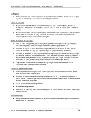 Alcoa - Poços de Caldas - Departamento de SSMA - Saúde, Segurança e Meio Ambiente




Contrapesos
        Todos os contrapesos constituídos de um ou mais blocos desmontáveis devem possuir fixações
        seguras do contrapeso à estrutura, para evitar desprendimento.

Cabine de comando
        As cabines de comando devem ser instaladas de modo que o operador tenha, durante as
        manobras, o maior campo de visibilidade possível, tanto na porta de acesso como nas laterais e
        janelas;
        As cabines devem ter acessos fáceis e seguros através de escadas e passadiços e, em seu interior
        devem estar os diagramas de carga e alcance, etiquetas e avisos necessários para correta
        identificação de todos os comandos e iluminação.

Outros dispositivos de segurança
        Final de curso do(s) gancho(s) auxiliar (es) e / ou principal (is): dispositivo de segurança que
        impeça que o gancho se situe muito próximo da cabeça da lança ou do lub-jib;
        Indicador do ângulo da lança: dispositivo que permita a leitura do ângulo da lança, desde a
        cabine do operador, da carga que suporta o órgão de apreensão a cada momento;
        Indicador de momento de carga/ controle de sobrecarga: dispositivo automático de segurança
        que detecte, para cada posição de trabalho, a carga máxima que se pode manipular, cortando o
        movimento ascendente de elevação e aqueles movimentos que podem aumentar os máximos
        momentos de carga, prefixados no correspondente diagrama de cargas (tabela);
        Os guindastes devem trabalhar com fator de segurança correspondente a 85% da sua
        capacidade total, sendo proibido o uso de JIB.

Sinalização, indicações e alarmes
        Todos os painéis de sinalização, avisos e instruções, tanto interiores como exteriores, devem
        estar disponibilizados em português.
                                                                   m
        Indicador de velocidade de vento (para guindaste acima de 70 T): dispositivo que permite a
        leitura, desde a cabine do operador, da velocidade de vento e alarma quando ultrapassa o limite
        máximo permissível estipulado;
        Luz de sinalização da lança do guindaste;
        Alarme de ré do guindaste;
        Sinalização de segurança viária, conforme exigência do Código Nacional de Trânsito (Sinalização
        refletiva veículo).

Sinalizador (Jigger)
        Para guindaste com capacidade maior ou igual a 80 toneladas devem ser requisitados operador
        e sinalizador da Contratada.




Guia de Requisitos Mínimos Obrigatórios de SSMA para Contratadas                                           96
 