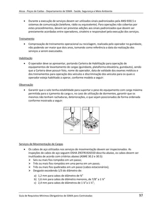 Alcoa - Poços de Caldas - Departamento de SSMA - Saúde, Segurança e Meio Ambiente


        Durante a execução de serviços devem ser utilizados sinais padronizados pela ANSI B30.5 e
        sistemas de comunicação (telefone, rádio ou equivalente). Para operações não cobertas por
        estes procedimentos, devem ser previstas adições aos sinais padronizados que devem ser
        previamente acordadas entre operadores, sinaleiro e responsável pela execução dos serviços.

Treinamento
        Comprovação de treinamento operacional ou reciclagem, realizada pelo operador no guindaste,
        não podendo ser maior que dois anos, tomando como referência a data da realização dos
        serviços a serem executados.

Habilitação
        O operador deve se apresentar, portando Carteira de Habilitação para operação de
        equipamentos de levantamento de cargas (guindaste, plataforma elevatória, guindauto), sendo
        que a Carteira deve possuir foto, nome do operador, data de validade dos exames médicos e
        dos treinamentos para operação dos veículos e discriminação dos veículos para os quais o
        operador esteja habilitado a operar, conforme modelo a seguir:

Observação
        Garantir que o solo tenha estabilidade para suportar o peso do equipamento com carga máxima
        permitida para o içamento da carga e, no caso de utilização de dormentes, garantir que os
        mesmos não tenham rachaduras, deteriorações, e que sejam posicionados de forma ordenada
        conforme mostrado a seguir:




                                                                   m



Serviços de Movimentação de Cargas
        Os cabos de aço utilizados nos serviços de movimentação devem ser inspecionados. As
        inspeções de cabos de aço seguem OSHA 29CFR1926550 descrita abaixo, os cabos devem ser
        inutilizados de acordo com critérios abaixo (ASME 30.2 e 30.5):
         Seis ou mais fios rompidos em um passo;
         Três ou mais fios rompidos em uma perna em um passo;
         Três ou mais fios quebrados em um passo (cabos estacionários);
         Desgaste excedendo 1/3 do diâmetro de:
              a) 1,2 mm para cabos de diâmetro de ¾”
              b) 1,6 mm para cabos de diâmetro menores, de 7/8” a 1 ¼”
              c) 2,4 mm para cabos de diâmetros de 1 ¼”a 1 ½”;



Guia de Requisitos Mínimos Obrigatórios de SSMA para Contratadas                                  97
 
