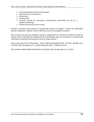 Alcoa - Poços de Caldas - Departamento de SSMA - Saúde, Segurança e Meio Ambiente


         Formação de gaiola de pássaro (bird cages);
         Soltura de uma ou mais pernas;
         Dobramento;
         Amassamento;
         Corrosão: quando for constatada a descoloração característica de fios ou, a
          existência de pittings.
         Evidencia de stress por calor no cabo.

Manilhas e grampos (clips) devem ser inspecionados quanto ao desgaste e devem ser substituídos
quando o desgaste for superior a 10% no diâmetro do pino ou da região da curvatura.

Para conjuntos de estruturas metálicas, quando o acoplamento do conjunto for através de soldas de
fixação, antes da liberação do equipamento de movimentação, deve ser verificado se as soldas estão
executadas na extensão necessária para resistir às cargas atuantes.

Adotar cabos de aço 6 X 47 Warrington – Seale + AACI (Improved Plow Steel – IPS) 180 - 200 kgf / mm2
ou similar, Fator de Segurança 5:1 – padrão Superlaços Tipo C – CIMAF ou similar.

Para manilhas, adotar padrão Conforja reta ou ferradura, fator de Segurança 5:1 ou similar.




                                                                   m




Guia de Requisitos Mínimos Obrigatórios de SSMA para Contratadas                                98
 