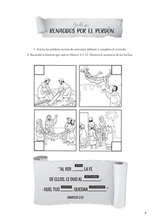 9
“AL VER , ______ LA FE
DE ELLOS, LE DIJO AL ___________:
- HIJO, TUS ________ QUEDAN____________”
(MARCOS 2:5)
SÚSEJ
OCITILARAP
SODACEP
RENACIDOS POR EL PERDON
5 DIAº-
1. Acierta las palabras escritas de atrás para adelante y completa el versículo.
2. Recuerda la historia que está en Marcos 2:1-12. Numera la secuencia de los hechos.
´
SODANODREP
´
 