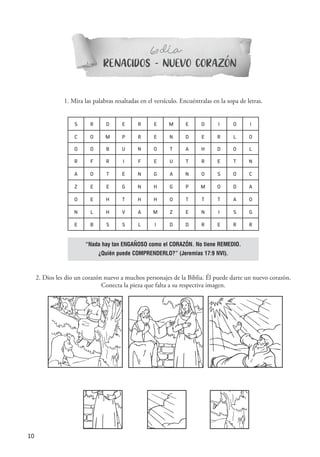 10
RENACIDOS - NUEVO CORAZON
6 DIAº-
1. Mira las palabras resaltadas en el versículo. Encuéntralas en la sopa de letras.
S R D E R E M E D I O I
C O M P R E N D E R L O
O D B U N O T A H D O L
R F R I F E U T R E T N
A O T E N G A N O S O C
Z E E G N H G P M O D A
O E H T H H O T T T A O
N L H V A M Z E N I S G
E B S S L I D D R E R R
2. Dios les dio un corazón nuevo a muchos personajes de la Biblia. Él puede darte un nuevo corazón.
Conecta la pieza que falta a su respectiva imagen.
“Nada hay tan ENGAÑOSO como el CORAZÓN. No tiene REMEDIO.
¿Quién puede COMPRENDERLO?” (Jeremías 17:9 NVI).
´
´
 