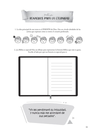 11
“Yo les perdonaré su iniquidad,
y nunca más me acordaré de
sus pecados”.
RENACIDOS PARA LA ETERNIDAD
7 DIAº-
1. La idea principal de este texto es el PERDÓN de Dios. Haz un círculo alrededor de las
caritas que expresan cómo se siente el corazón perdonado.
´
2. ¡La Biblia es especial! Haz un dibujo para representar la historia bíblica que más te gusta.
Escribe al lado por qué esa historia es especial para ti.
 