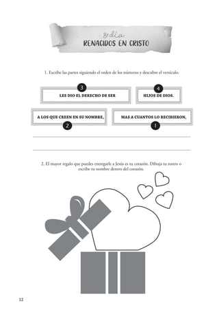 12
RENACIDOS EN CRISTO
8 DIAº-
1. Escribe las partes siguiendo el orden de los números y descubre el versículo.
MAS A CUANTOS LO RECIBIERON,A LOS QUE CREEN EN SU NOMBRE,
LES DIO EL DERECHO DE SER HIJOS DE DIOS.
3 4
2 1
´
2. El mayor regalo que puedes entregarle a Jesús es tu corazón. Dibuja tu rostro o
escribe tu nombre dentro del corazón.
 