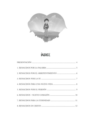 PRESENTACIÓN ........................................................................................... 4
1. RENACIDOS POR LA PALABRA ............................................................. 5
2. RENACIDOS POR EL ARREPENTIMIENTO ....................................... 6
3. RENACIDOS POR LA FE ........................................................................ 7
4. RENACIDOS PARA UNA NUEVA VIDA ............................................... 8
5. RENACIDOS POR EL PERDÓN ............................................................ 9
6. RENACIDOS – NUEVO CORAZÓN .................................................... 10
7. RENACIDOS PARA LA ETERNIDAD ................................................... 11
8. RENACIDOS EN CRISTO ...................................................................... 12
INDICE´
 