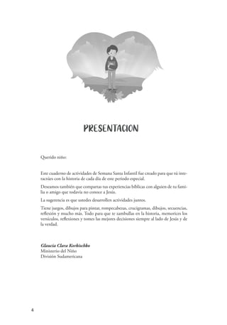 4
Querido niño:
Este cuaderno de actividades de Semana Santa Infantil fue creado para que tú inte-
ractúes con la historia de cada día de este periodo especial.
Deseamos también que compartas tus experiencias bíblicas con alguien de tu fami-
lia o amigo que todavía no conoce a Jesús.
La sugerencia es que ustedes desarrollen actividades juntos.
Tiene juegos, dibujos para pintar, rompecabezas, crucigramas, dibujos, secuencias,
reflexión y mucho más. Todo para que te zambullas en la historia, memorices los
versículos, reflexiones y tomes las mejores decisiones siempre al lado de Jesús y de
la verdad.
Glaucia Clara Korkischko
Ministerio del Niño
División Sudamericana
PRESENTACION
 