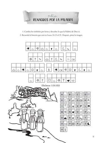5
RENACIDOS POR LA PALABRA
1 DIAº-
L A M P A R A AE S
M Q S P Q E S P U
P A L A B R A Y L U M B R E R A
A M Q C A M Q N O
A A B B C C D D
E E F F G G H D
I Q J J K K L L
M M N N O O P P
Q Q R R S
S T P
U U V W X X Z Z
(Salmos 119:105)
1. Cambia los símbolos por letras y descubre lo que la Palabra de Dios es.
2. Recuerda la historia que está en Lucas 24:13 al 35. Después, pinta la imagen.
´
Y Y
 