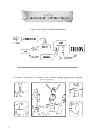 6
RENACIDOS POR EL ARREPENTIMIENTO
2 DIAº-
1. Sigue las flechas y descubre el versículo bíblico.
ARREPENTÍOS
PORQUE
ESTÁ
CERCANO
EL
REINO
DE LOS
CIELOS
inicio
ARREPENDEI-VOS
PORQUE
ESTÁ
PRÓXIMO
O
REINO
DOS
CÉUS
início
ARREPENDEI-VOS
PORQUE
ESTÁ
PRÓXIMO
O
REINO
DOS
CÉUS
início
ARREPENDEI-VOS
PORQUE
ESTÁ
PRÓXIMO
O
REIN
D
início
ARREPENDEI-VOS
PORQUE
ESTÁ
PRÓXIMO
O
REINO
DOS
início
2. Recuerda la historia que está en Mateo 3:1-10. Encuentra la imagen que pertenece a la escena
y márcala con una X.
´
 
