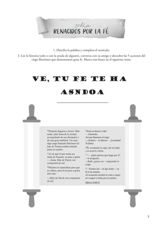 7
RENACIDOS POR LA FE
3 DIAº-
1. Descifra la palabra y completa el versículo.
2. Lee la historia (solo o con la ayuda de alguien), conversa con tu amigo y descubre las 5 acciones del
ciego Bartimeo que demostraron gran fe. Marca esas frases en el siguiente texto.
VE, TU FE TE HA
ASNDOA
46
Después llegaron a Jericó. Más
tarde, salió Jesús de la ciudad
acompañado de sus discípulos y
de una gran multitud. Un men-
digo ciego llamado Bartimeo (el
hijo de Timeo) estaba sentado
junto al camino.
47
Al oír que el que venía era
Jesús de Nazaret, se puso a gritar
— ¡Jesús, Hijo de David, ten
compasión de mí!
48
Muchos lo reprendían para que
se callara, pero él se puso a gritar
aún más:
—¡Hijo de David, ten compasión
de mí!
49
Jesús se detuvo y dijo:
— Llámenlo.
Así que llamaron al ciego.
—¡Ánimo! —le dijeron—. ¡Levántate!
Te llama.
50
Él, arrojando la capa, dio un salto
y se acercó a Jesús.
51
“— ¿Qué quieres que haga por ti?
—le preguntó.
—Rabí, quiero ver —respondió el
ciego.
52
—Puedes irte —le dijo Jesús—; tu
fe te ha sanado.
Al momento recobró la vista y empe-
zó a seguir a Jesús por el camino.
Marcos 10:46-52
´
´
 