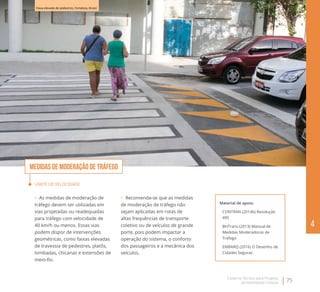 Caderno Técnico para Projetos
de Mobilidade Urbana
75
4
Limite de velocidade
•	  As medidas de moderação de
tráfego devem ser utilizadas em
vias projetadas ou readequadas
para tráfego com velocidade de
40 km/h ou menos. Essas vias
podem dispor de intervenções
geométricas, como faixas elevadas
de travessia de pedestres, platôs,
lombadas, chicanas e extensões de
meio-fio.
Material de apoio:
CONTRAN (2014b) Resolução
495
BHTrans (2013) Manual de
Medidas Moderadoras de
Tráfego
EMBARQ (2016) O Desenho de
Cidades Seguras
Medidas de moderação de tráfego
•	  Recomenda-se que as medidas
de moderação de tráfego não
sejam aplicadas em rotas de
altas frequências de transporte
coletivo ou de veículos de grande
porte, pois podem impactar a
operação do sistema, o conforto
dos passageiros e a mecânica dos
veículos.
Faixa elevada de pedestres. Fortaleza, Brasil.
 