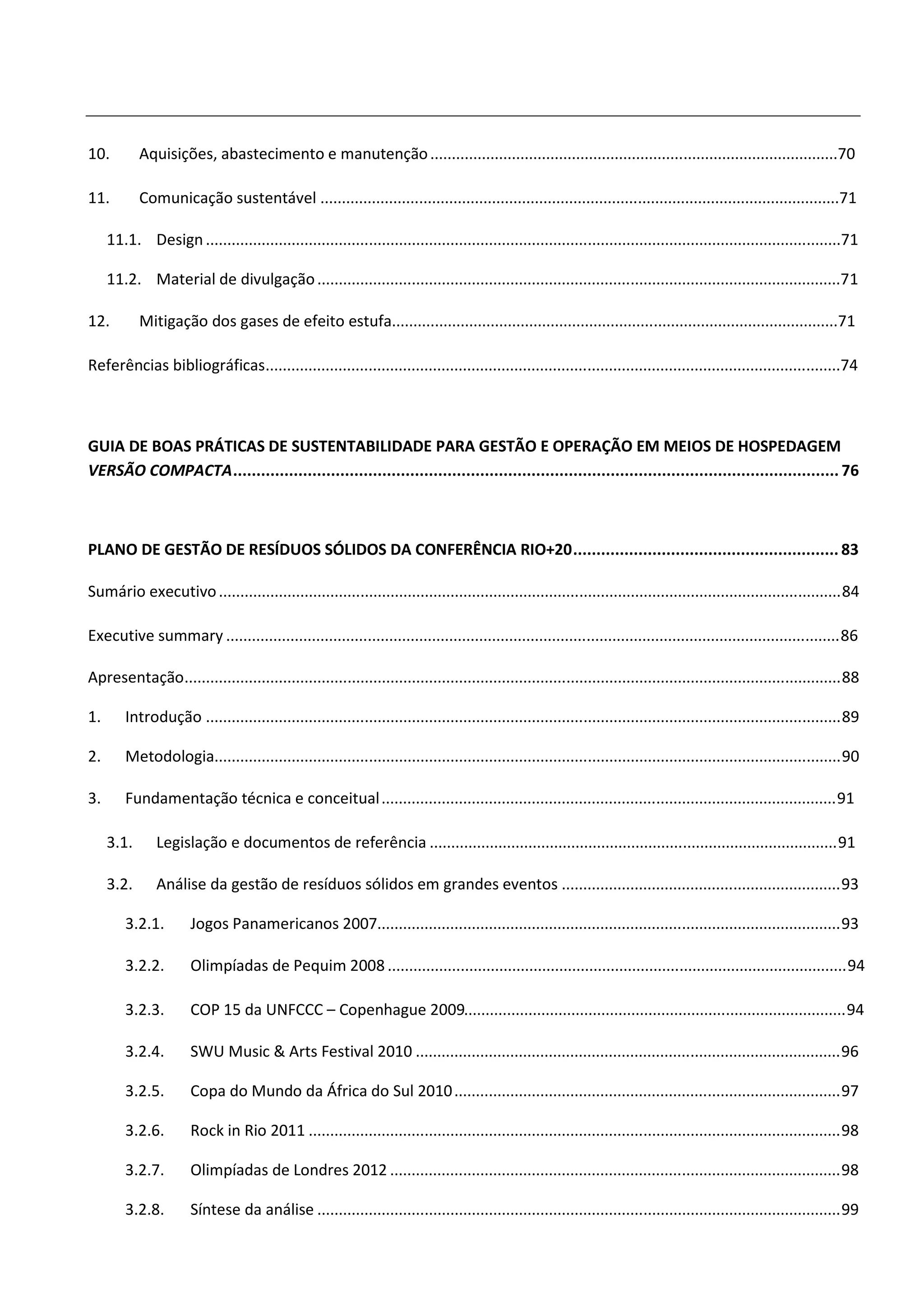 10.         Aquisições, abastecimento e manutenção ...............................................................................................70

11.         Comunicação sustentável .........................................................................................................................71

     11.1. Design ....................................................................................................................................................71

     11.2. Material de divulgação ..........................................................................................................................71

12.         Mitigação dos gases de efeito estufa........................................................................................................71

Referências bibliográficas......................................................................................................................................74



GUIA DE BOAS PRÁTICAS DE SUSTENTABILIDADE PARA GESTÃO E OPERAÇÃO EM MEIOS DE HOSPEDAGEM
VERSÃO COMPACTA .................................................................................................................................. 76



PLANO DE GESTÃO DE RESÍDUOS SÓLIDOS DA CONFERÊNCIA RIO+20 ......................................................... 83

Sumário executivo ................................................................................................................................................. 84

Executive summary ............................................................................................................................................... 86

Apresentação......................................................................................................................................................... 88

1.       Introdução .................................................................................................................................................... 89

2.       Metodologia.................................................................................................................................................. 90

3.       Fundamentação técnica e conceitual .......................................................................................................... 91

     3.1.      Legislação e documentos de referência ............................................................................................... 91

     3.2.      Análise da gestão de resíduos sólidos em grandes eventos ................................................................. 93

         3.2.1.        Jogos Panamericanos 2007............................................................................................................ 93

         3.2.2.        Olimpíadas de Pequim 2008 ........................................................................................................... 94

         3.2.3.        COP 15 da UNFCCC – Copenhague 2009......................................................................................... 94

         3.2.4.        SWU Music & Arts Festival 2010 ................................................................................................... 96

         3.2.5.        Copa do Mundo da África do Sul 2010 .......................................................................................... 97

         3.2.6.        Rock in Rio 2011 ............................................................................................................................ 98

         3.2.7.        Olimpíadas de Londres 2012 ......................................................................................................... 98

         3.2.8.        Síntese da análise .......................................................................................................................... 99
 