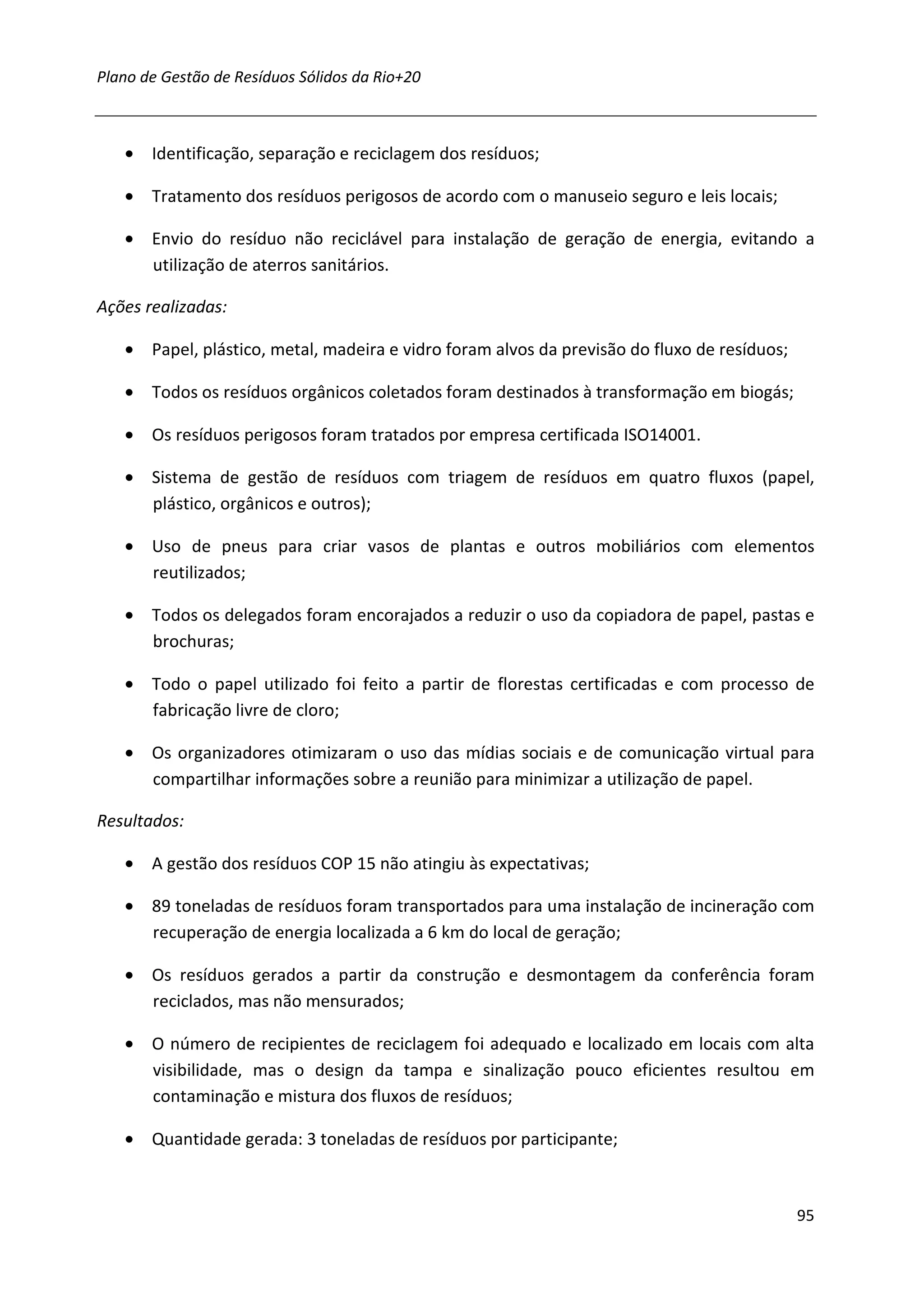 Plano de Gestão de Resíduos Sólidos da Rio+20



   • Identificação, separação e reciclagem dos resíduos;

   • Tratamento dos resíduos perigosos de acordo com o manuseio seguro e leis locais;

   • Envio do resíduo não reciclável para instalação de geração de energia, evitando a
     utilização de aterros sanitários.

Ações realizadas:

   • Papel, plástico, metal, madeira e vidro foram alvos da previsão do fluxo de resíduos;

   • Todos os resíduos orgânicos coletados foram destinados à transformação em biogás;

   • Os resíduos perigosos foram tratados por empresa certificada ISO14001.

   • Sistema de gestão de resíduos com triagem de resíduos em quatro fluxos (papel,
     plástico, orgânicos e outros);

   • Uso de pneus para criar vasos de plantas e outros mobiliários com elementos
     reutilizados;

   • Todos os delegados foram encorajados a reduzir o uso da copiadora de papel, pastas e
     brochuras;

   • Todo o papel utilizado foi feito a partir de florestas certificadas e com processo de
     fabricação livre de cloro;

   • Os organizadores otimizaram o uso das mídias sociais e de comunicação virtual para
     compartilhar informações sobre a reunião para minimizar a utilização de papel.

Resultados:

   • A gestão dos resíduos COP 15 não atingiu às expectativas;

   • 89 toneladas de resíduos foram transportados para uma instalação de incineração com
     recuperação de energia localizada a 6 km do local de geração;

   • Os resíduos gerados a partir da construção e desmontagem da conferência foram
     reciclados, mas não mensurados;

   • O número de recipientes de reciclagem foi adequado e localizado em locais com alta
     visibilidade, mas o design da tampa e sinalização pouco eficientes resultou em
     contaminação e mistura dos fluxos de resíduos;

   • Quantidade gerada: 3 toneladas de resíduos por participante;



                                                                                             95
 