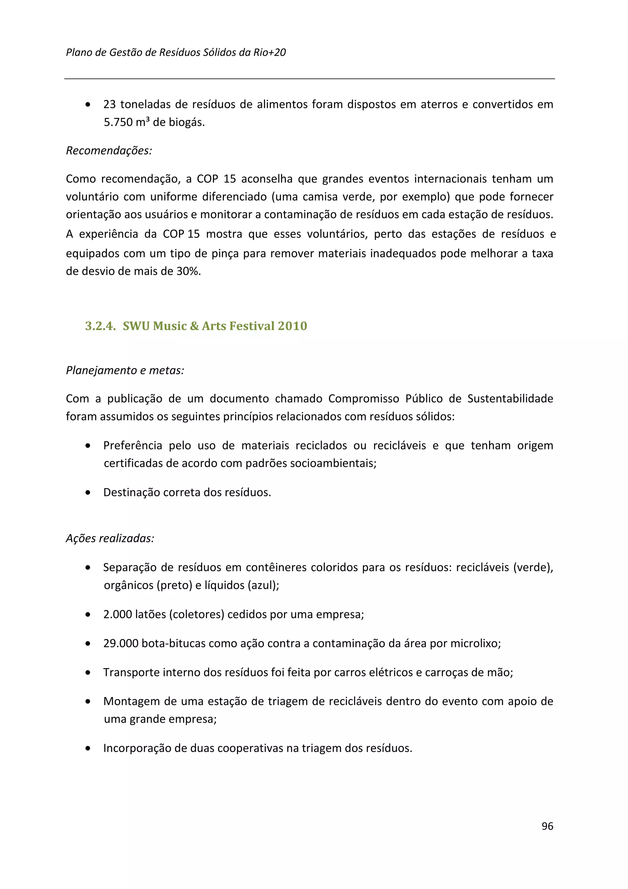 Plano de Gestão de Resíduos Sólidos da Rio+20



   • 23 toneladas de resíduos de alimentos foram dispostos em aterros e convertidos em
     5.750 m³ de biogás.

Recomendações:

Como recomendação, a COP 15 aconselha que grandes eventos internacionais tenham um
voluntário com uniforme diferenciado (uma camisa verde, por exemplo) que pode fornecer
orientação aos usuários e monitorar a contaminação de resíduos em cada estação de resíduos.
A experiência da COP 15 mostra que esses voluntários, perto das estações de resíduos e
equipados com um tipo de pinça para remover materiais inadequados pode melhorar a taxa
de desvio de mais de 30%.



   3.2.4. SWU Music & Arts Festival 2010


Planejamento e metas:

Com a publicação de um documento chamado Compromisso Público de Sustentabilidade
foram assumidos os seguintes princípios relacionados com resíduos sólidos:

   • Preferência pelo uso de materiais reciclados ou recicláveis e que tenham origem
     certificadas de acordo com padrões socioambientais;

   • Destinação correta dos resíduos.


Ações realizadas:

   • Separação de resíduos em contêineres coloridos para os resíduos: recicláveis (verde),
     orgânicos (preto) e líquidos (azul);

   • 2.000 latões (coletores) cedidos por uma empresa;

   • 29.000 bota-bitucas como ação contra a contaminação da área por microlixo;

   • Transporte interno dos resíduos foi feita por carros elétricos e carroças de mão;

   • Montagem de uma estação de triagem de recicláveis dentro do evento com apoio de
     uma grande empresa;

   • Incorporação de duas cooperativas na triagem dos resíduos.




                                                                                         96
 