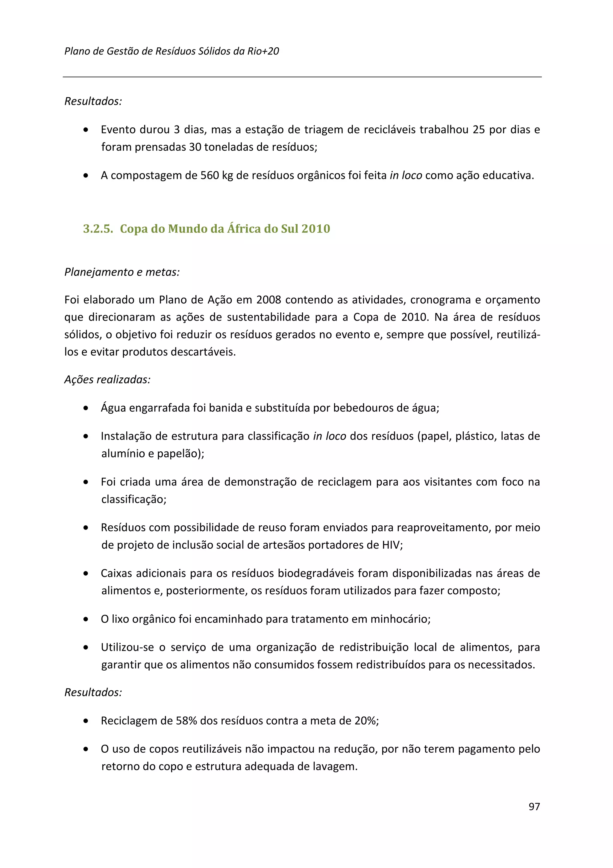 Plano de Gestão de Resíduos Sólidos da Rio+20



Resultados:

   • Evento durou 3 dias, mas a estação de triagem de recicláveis trabalhou 25 por dias e
     foram prensadas 30 toneladas de resíduos;

   • A compostagem de 560 kg de resíduos orgânicos foi feita in loco como ação educativa.



   3.2.5. Copa do Mundo da África do Sul 2010


Planejamento e metas:

Foi elaborado um Plano de Ação em 2008 contendo as atividades, cronograma e orçamento
que direcionaram as ações de sustentabilidade para a Copa de 2010. Na área de resíduos
sólidos, o objetivo foi reduzir os resíduos gerados no evento e, sempre que possível, reutilizá-
los e evitar produtos descartáveis.

Ações realizadas:

   • Água engarrafada foi banida e substituída por bebedouros de água;

   • Instalação de estrutura para classificação in loco dos resíduos (papel, plástico, latas de
     alumínio e papelão);

   • Foi criada uma área de demonstração de reciclagem para aos visitantes com foco na
     classificação;

   • Resíduos com possibilidade de reuso foram enviados para reaproveitamento, por meio
     de projeto de inclusão social de artesãos portadores de HIV;

   • Caixas adicionais para os resíduos biodegradáveis foram disponibilizadas nas áreas de
     alimentos e, posteriormente, os resíduos foram utilizados para fazer composto;

   • O lixo orgânico foi encaminhado para tratamento em minhocário;

   • Utilizou-se o serviço de uma organização de redistribuição local de alimentos, para
     garantir que os alimentos não consumidos fossem redistribuídos para os necessitados.

Resultados:

   • Reciclagem de 58% dos resíduos contra a meta de 20%;

   • O uso de copos reutilizáveis não impactou na redução, por não terem pagamento pelo
     retorno do copo e estrutura adequada de lavagem.


                                                                                             97
 