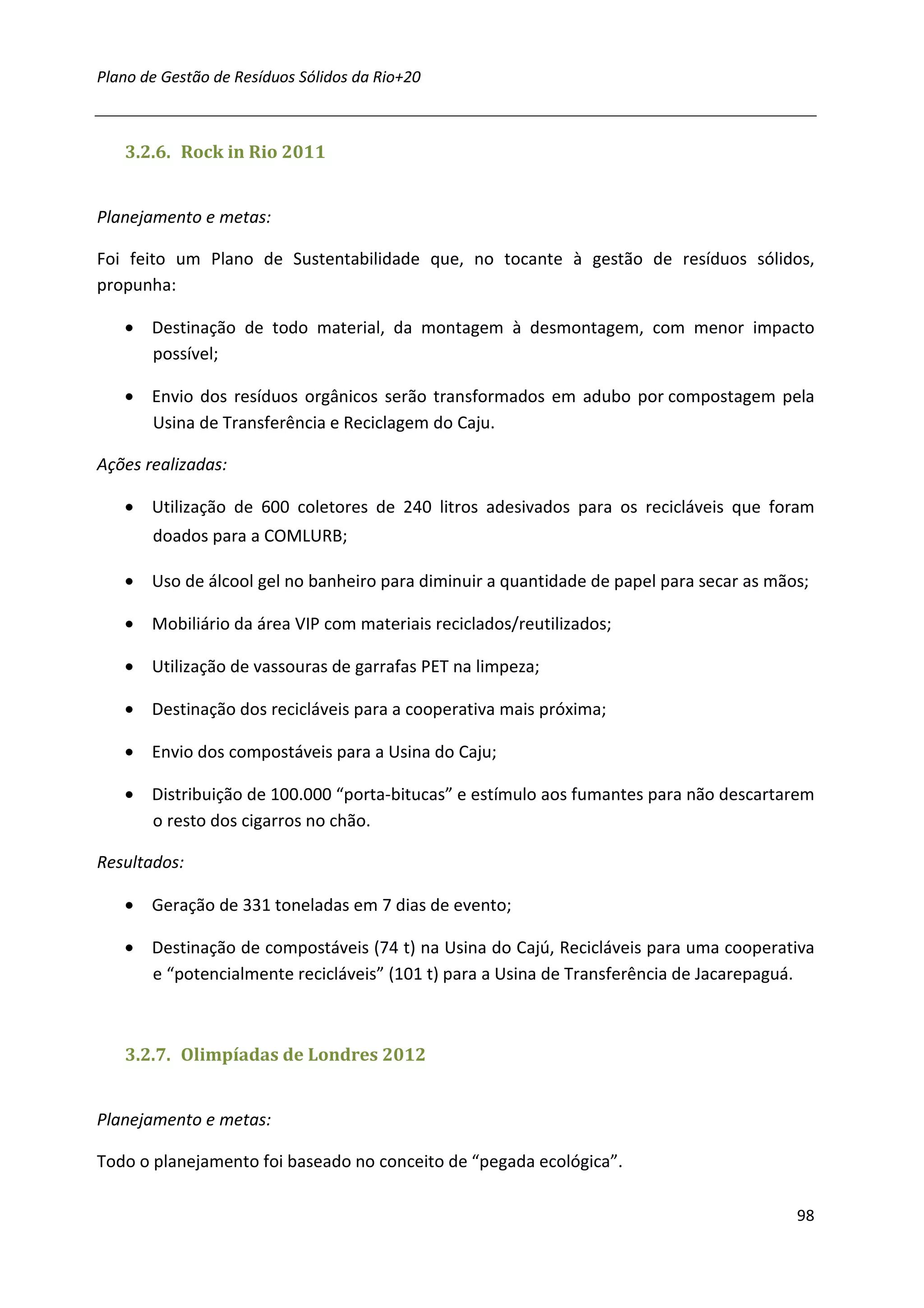 Plano de Gestão de Resíduos Sólidos da Rio+20



   3.2.6. Rock in Rio 2011


Planejamento e metas:

Foi feito um Plano de Sustentabilidade que, no tocante à gestão de resíduos sólidos,
propunha:

   • Destinação de todo material, da montagem à desmontagem, com menor impacto
     possível;

   • Envio dos resíduos orgânicos serão transformados em adubo por compostagem pela
     Usina de Transferência e Reciclagem do Caju.

Ações realizadas:

   • Utilização de 600 coletores de 240 litros adesivados para os recicláveis que foram
       doados para a COMLURB;

   • Uso de álcool gel no banheiro para diminuir a quantidade de papel para secar as mãos;

   • Mobiliário da área VIP com materiais reciclados/reutilizados;

   • Utilização de vassouras de garrafas PET na limpeza;

   • Destinação dos recicláveis para a cooperativa mais próxima;

   • Envio dos compostáveis para a Usina do Caju;

   • Distribuição de 100.000 “porta-bitucas” e estímulo aos fumantes para não descartarem
     o resto dos cigarros no chão.

Resultados:

   • Geração de 331 toneladas em 7 dias de evento;

   • Destinação de compostáveis (74 t) na Usina do Cajú, Recicláveis para uma cooperativa
     e “potencialmente recicláveis” (101 t) para a Usina de Transferência de Jacarepaguá.



   3.2.7. Olimpíadas de Londres 2012


Planejamento e metas:

Todo o planejamento foi baseado no conceito de “pegada ecológica”.

                                                                                        98
 