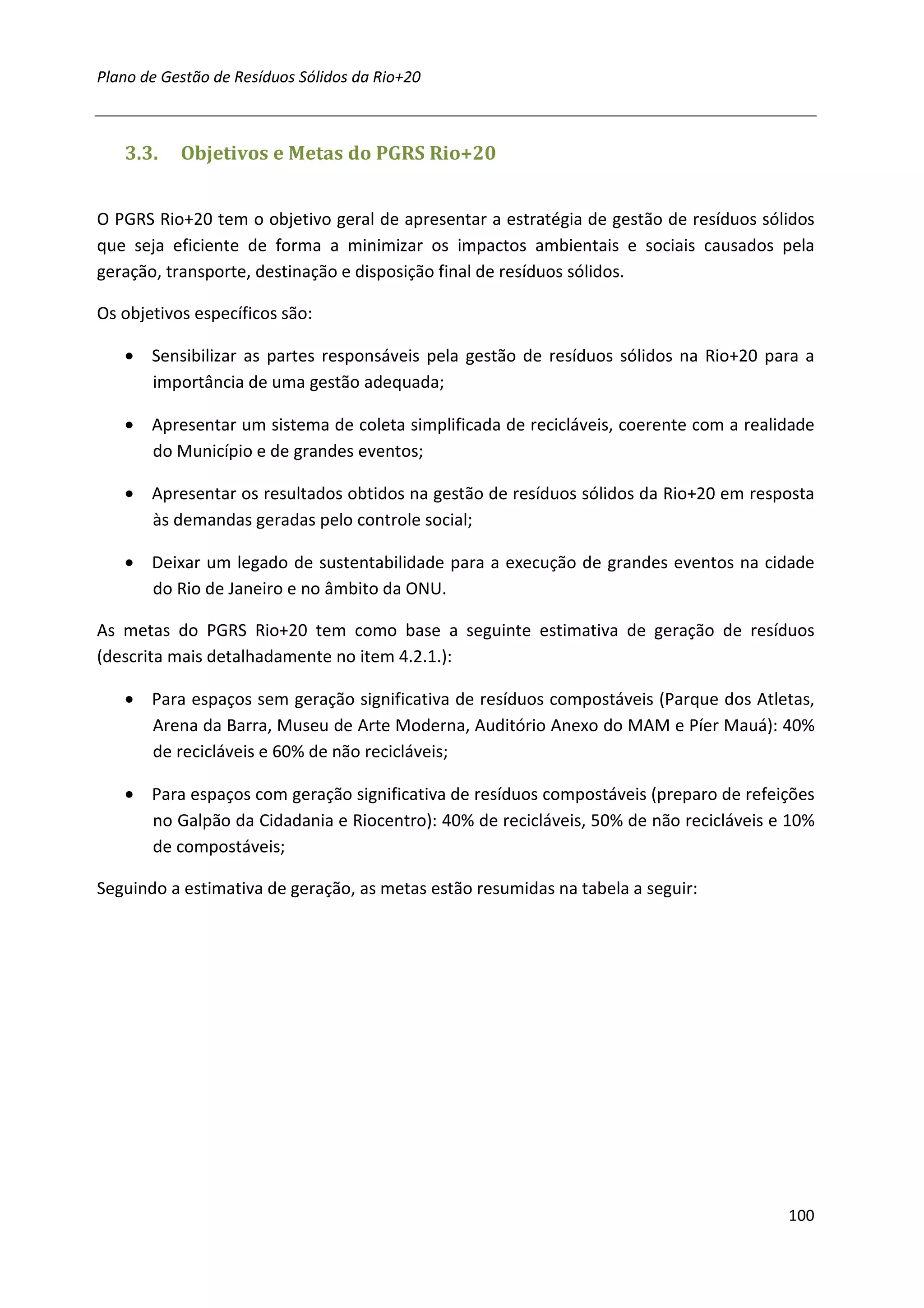 Plano de Gestão de Resíduos Sólidos da Rio+20



   3.3.    Objetivos e Metas do PGRS Rio+20


O PGRS Rio+20 tem o objetivo geral de apresentar a estratégia de gestão de resíduos sólidos
que seja eficiente de forma a minimizar os impactos ambientais e sociais causados pela
geração, transporte, destinação e disposição final de resíduos sólidos.

Os objetivos específicos são:

   • Sensibilizar as partes responsáveis pela gestão de resíduos sólidos na Rio+20 para a
     importância de uma gestão adequada;

   • Apresentar um sistema de coleta simplificada de recicláveis, coerente com a realidade
     do Município e de grandes eventos;

   • Apresentar os resultados obtidos na gestão de resíduos sólidos da Rio+20 em resposta
     às demandas geradas pelo controle social;

   • Deixar um legado de sustentabilidade para a execução de grandes eventos na cidade
     do Rio de Janeiro e no âmbito da ONU.

As metas do PGRS Rio+20 tem como base a seguinte estimativa de geração de resíduos
(descrita mais detalhadamente no item 4.2.1.):

   • Para espaços sem geração significativa de resíduos compostáveis (Parque dos Atletas,
     Arena da Barra, Museu de Arte Moderna, Auditório Anexo do MAM e Píer Mauá): 40%
     de recicláveis e 60% de não recicláveis;

   • Para espaços com geração significativa de resíduos compostáveis (preparo de refeições
     no Galpão da Cidadania e Riocentro): 40% de recicláveis, 50% de não recicláveis e 10%
     de compostáveis;

Seguindo a estimativa de geração, as metas estão resumidas na tabela a seguir:




                                                                                       100
 