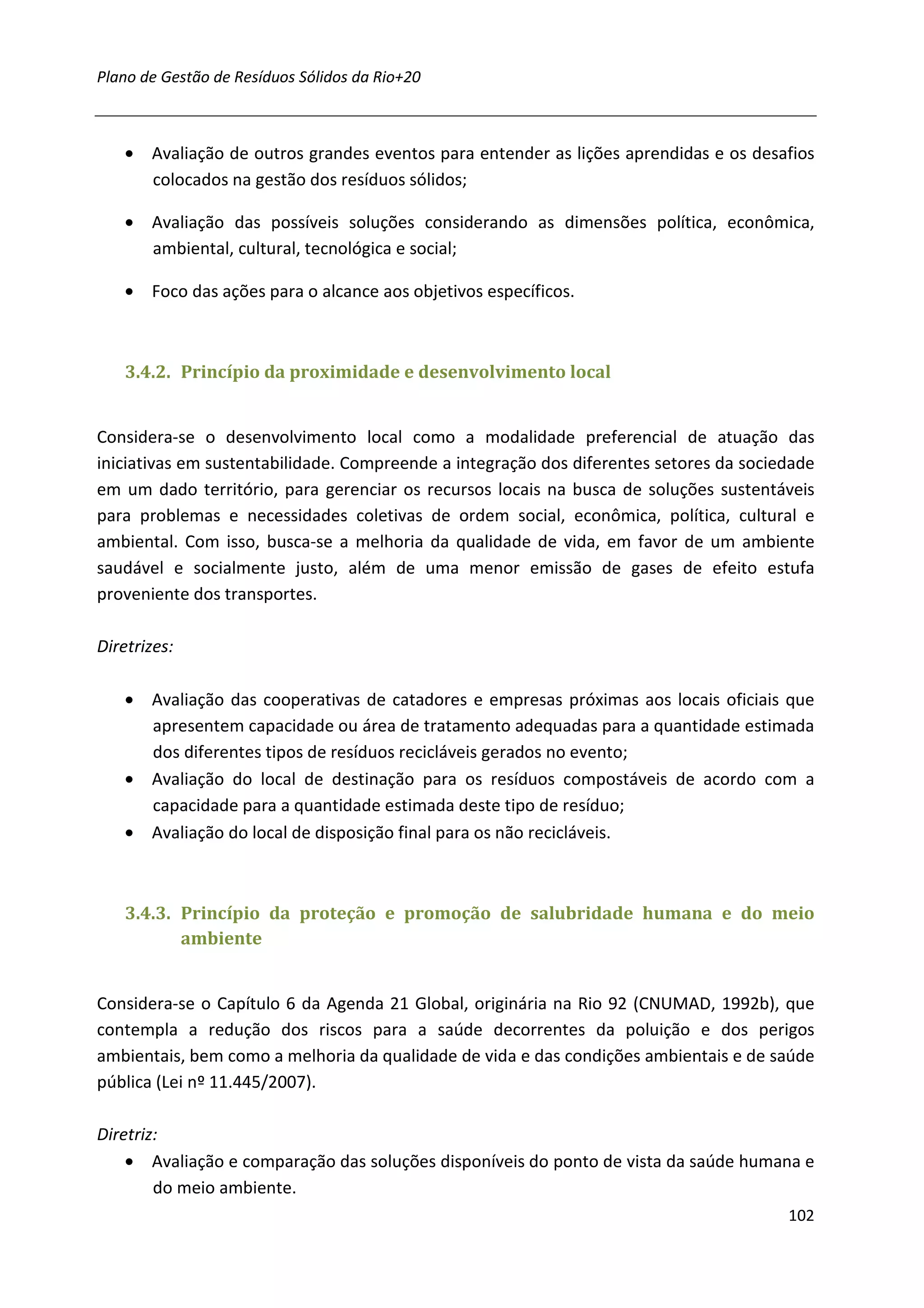 Plano de Gestão de Resíduos Sólidos da Rio+20



    • Avaliação de outros grandes eventos para entender as lições aprendidas e os desafios
      colocados na gestão dos resíduos sólidos;

    • Avaliação das possíveis soluções considerando as dimensões política, econômica,
      ambiental, cultural, tecnológica e social;

    • Foco das ações para o alcance aos objetivos específicos.



    3.4.2. Princípio da proximidade e desenvolvimento local


Considera-se o desenvolvimento local como a modalidade preferencial de atuação das
iniciativas em sustentabilidade. Compreende a integração dos diferentes setores da sociedade
em um dado território, para gerenciar os recursos locais na busca de soluções sustentáveis
para problemas e necessidades coletivas de ordem social, econômica, política, cultural e
ambiental. Com isso, busca-se a melhoria da qualidade de vida, em favor de um ambiente
saudável e socialmente justo, além de uma menor emissão de gases de efeito estufa
proveniente dos transportes.

Diretrizes:

    • Avaliação das cooperativas de catadores e empresas próximas aos locais oficiais que
      apresentem capacidade ou área de tratamento adequadas para a quantidade estimada
      dos diferentes tipos de resíduos recicláveis gerados no evento;
    • Avaliação do local de destinação para os resíduos compostáveis de acordo com a
      capacidade para a quantidade estimada deste tipo de resíduo;
    • Avaliação do local de disposição final para os não recicláveis.



    3.4.3. Princípio da proteção e promoção de salubridade humana e do meio
           ambiente


Considera-se o Capítulo 6 da Agenda 21 Global, originária na Rio 92 (CNUMAD, 1992b), que
contempla a redução dos riscos para a saúde decorrentes da poluição e dos perigos
ambientais, bem como a melhoria da qualidade de vida e das condições ambientais e de saúde
pública (Lei nº 11.445/2007).

Diretriz:
    • Avaliação e comparação das soluções disponíveis do ponto de vista da saúde humana e
        do meio ambiente.
                                                                                        102
 